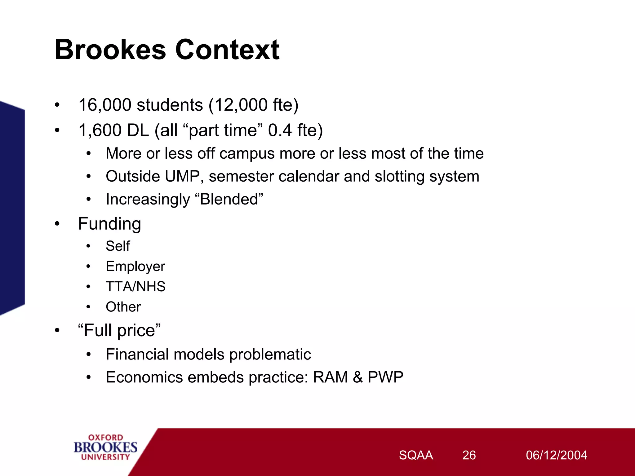 Brookes Context
•  16,000 students (12,000 fte)
•  1,600 DL (all “part time” 0.4 fte)
    •  More or less off campus more or less most of the time
    •  Outside UMP, semester calendar and slotting system
    •  Increasingly “Blended”
•  Funding
    •    Self
    •    Employer
    •    TTA/NHS
    •    Other
•  “Full price”
    •  Financial models problematic
    •  Economics embeds practice: RAM & PWP



                                                SQAA    26     06/12/2004
 
