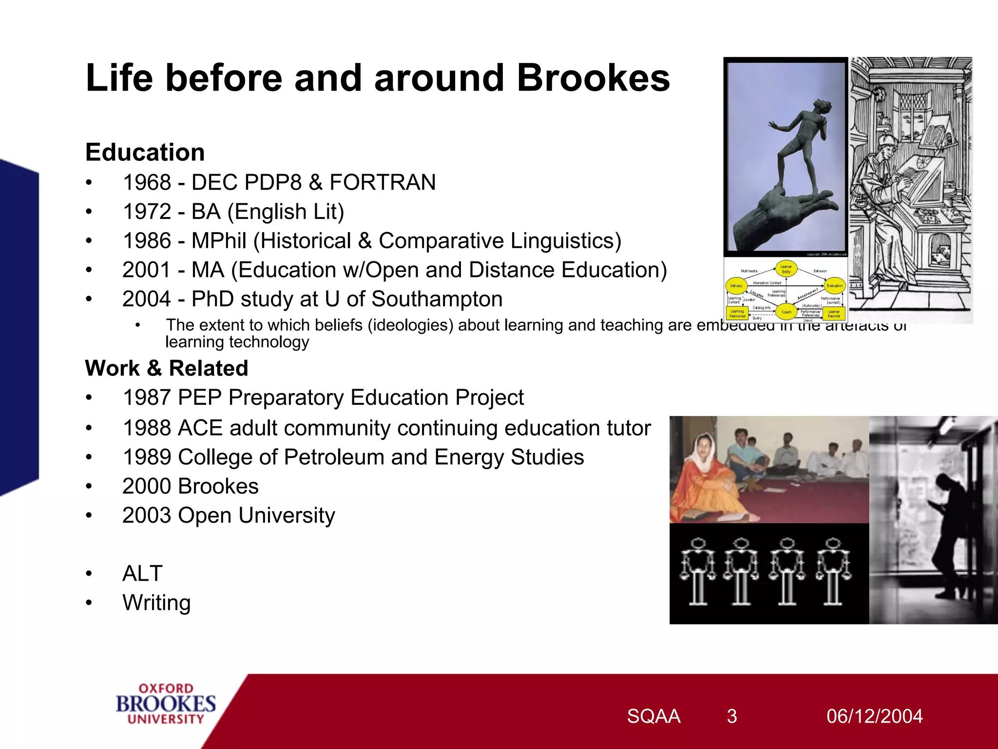 Life before and around Brookes
Education
•    1968 - DEC PDP8 & FORTRAN
•    1972 - BA (English Lit)
•    1986 - MPhil (Historical & Comparative Linguistics)
•    2001 - MA (Education w/Open and Distance Education)
•    2004 - PhD study at U of Southampton
      •    The extent to which beliefs (ideologies) about learning and teaching are embedded in the artefacts of
           learning technology
Work & Related
•  1987 PEP Preparatory Education Project
•  1988 ACE adult community continuing education tutor
•  1989 College of Petroleum and Energy Studies
•  2000 Brookes
•  2003 Open University

•    ALT
•    Writing




                                                                         SQAA          3            06/12/2004
 