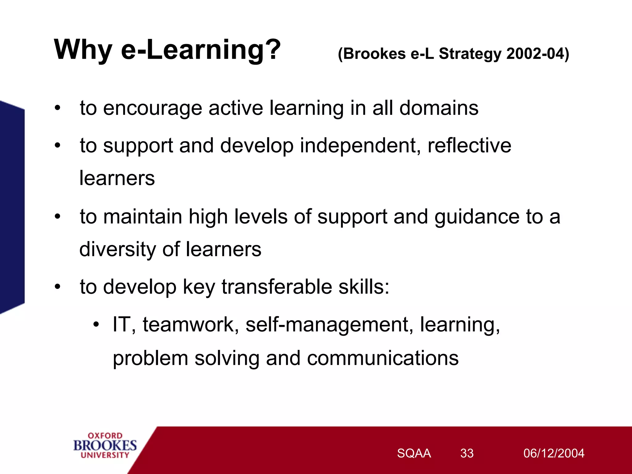 Why e-Learning?                 (Brookes e-L Strategy 2002-04)


•  to encourage active learning in all domains
•  to support and develop independent, reflective
  learners
•  to maintain high levels of support and guidance to a
  diversity of learners
•  to develop key transferable skills:
    •  IT, teamwork, self-management, learning,
      problem solving and communications



                                         SQAA   33      06/12/2004
 