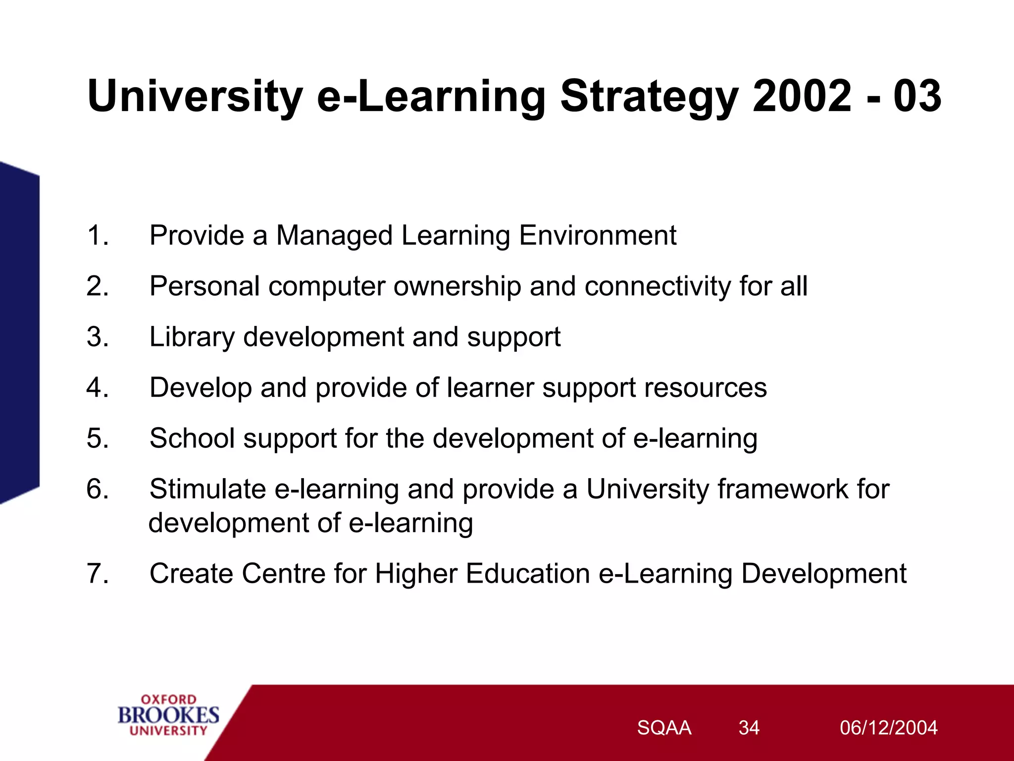 University e-Learning Strategy 2002 - 03

1.   Provide a Managed Learning Environment
2.   Personal computer ownership and connectivity for all
3.   Library development and support
4.   Develop and provide of learner support resources
5.   School support for the development of e-learning
6.   Stimulate e-learning and provide a University framework for
     development of e-learning
7.   Create Centre for Higher Education e-Learning Development




                                           SQAA    34       06/12/2004
 