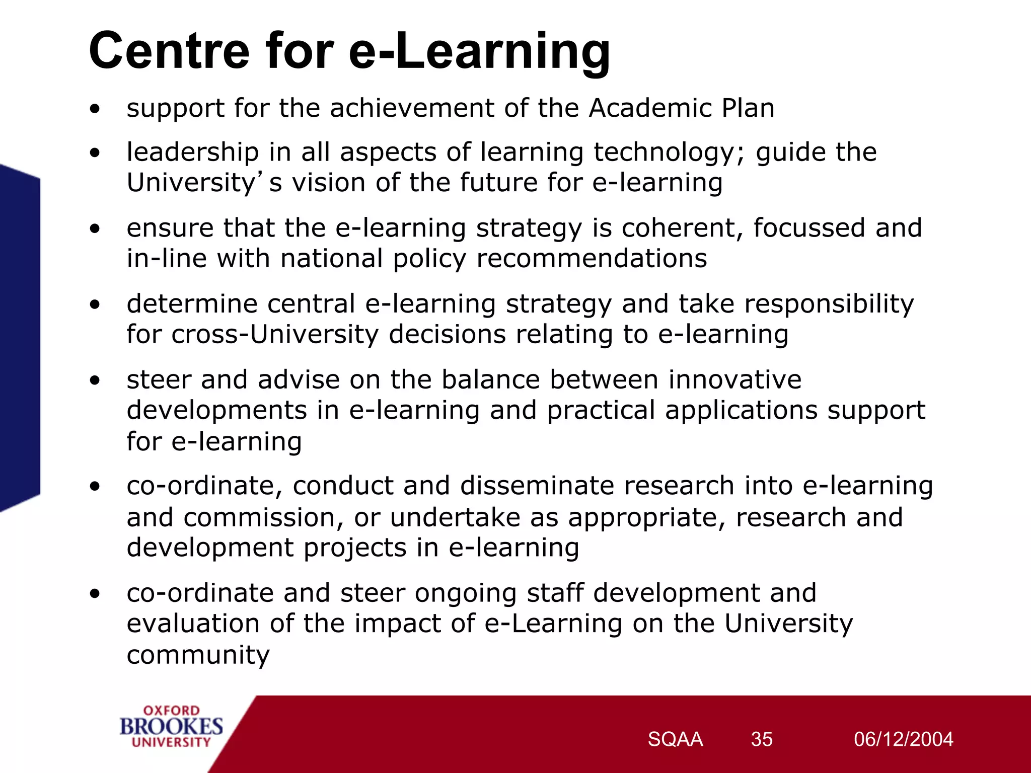 Centre for e-Learning
•  support for the achievement of the Academic Plan
•  leadership in all aspects of learning technology; guide the
   University s vision of the future for e-learning
•  ensure that the e-learning strategy is coherent, focussed and
   in-line with national policy recommendations
•  determine central e-learning strategy and take responsibility
   for cross-University decisions relating to e-learning
•  steer and advise on the balance between innovative
   developments in e-learning and practical applications support
   for e-learning
•  co-ordinate, conduct and disseminate research into e-learning
   and commission, or undertake as appropriate, research and
   development projects in e-learning
•  co-ordinate and steer ongoing staff development and
   evaluation of the impact of e-Learning on the University
   community


                                           SQAA     35      06/12/2004
 