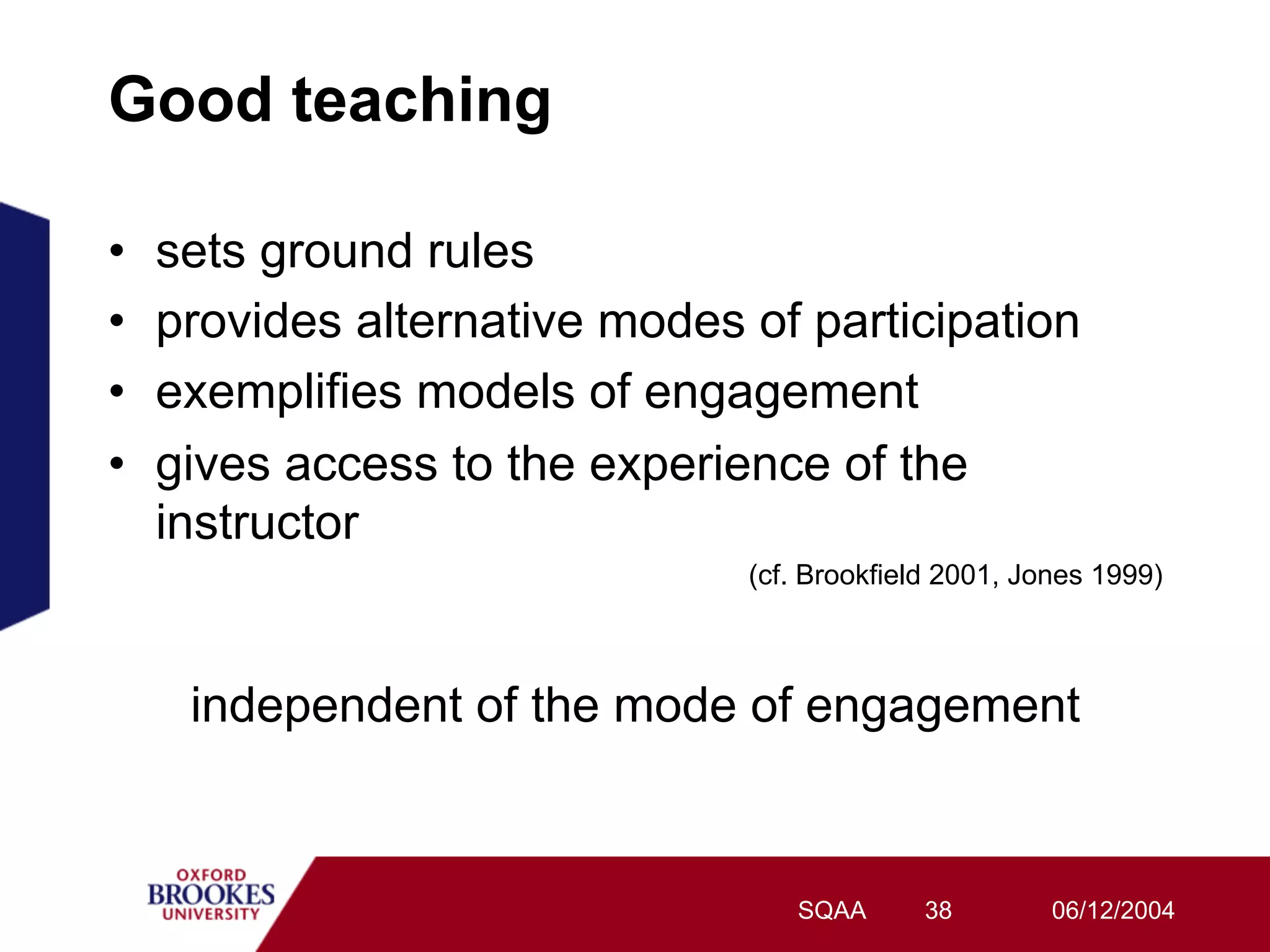 Good teaching

•    sets ground rules
•    provides alternative modes of participation
•    exemplifies models of engagement
•    gives access to the experience of the
     instructor
                                (cf. Brookfield 2001, Jones 1999)



      independent of the mode of engagement


                                   SQAA       38        06/12/2004
 