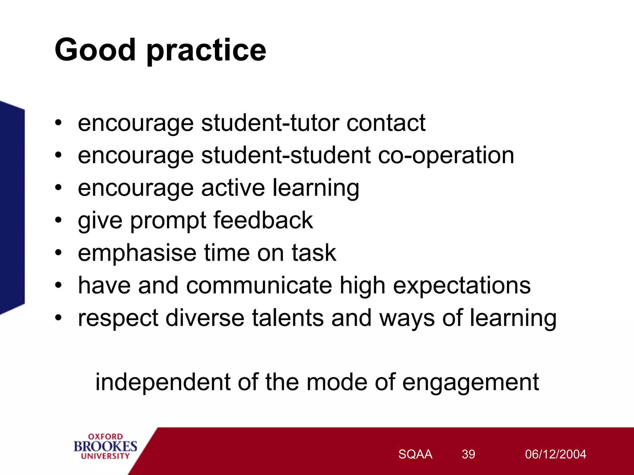 Good practice

•    encourage student-tutor contact
•    encourage student-student co-operation
•    encourage active learning
•    give prompt feedback
•    emphasise time on task
•    have and communicate high expectations
•    respect diverse talents and ways of learning

      independent of the mode of engagement

                                  SQAA   39   06/12/2004
 