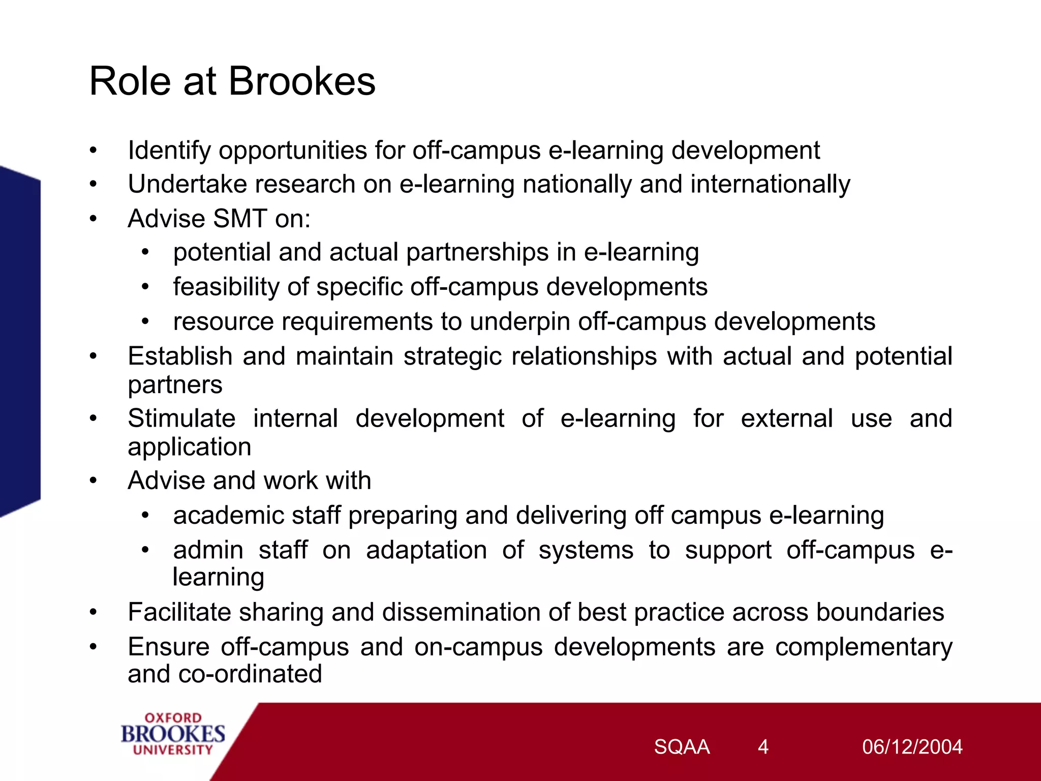 Role at Brookes
•    Identify opportunities for off-campus e-learning development
•    Undertake research on e-learning nationally and internationally
•    Advise SMT on:
      •  potential and actual partnerships in e-learning
      •  feasibility of specific off-campus developments
      •  resource requirements to underpin off-campus developments
•    Establish and maintain strategic relationships with actual and potential
     partners
•    Stimulate internal development of e-learning for external use and
     application
•    Advise and work with
      •  academic staff preparing and delivering off campus e-learning
      •  admin staff on adaptation of systems to support off-campus e-
         learning
•    Facilitate sharing and dissemination of best practice across boundaries
•    Ensure off-campus and on-campus developments are complementary
     and co-ordinated

                                                  SQAA     4         06/12/2004
 