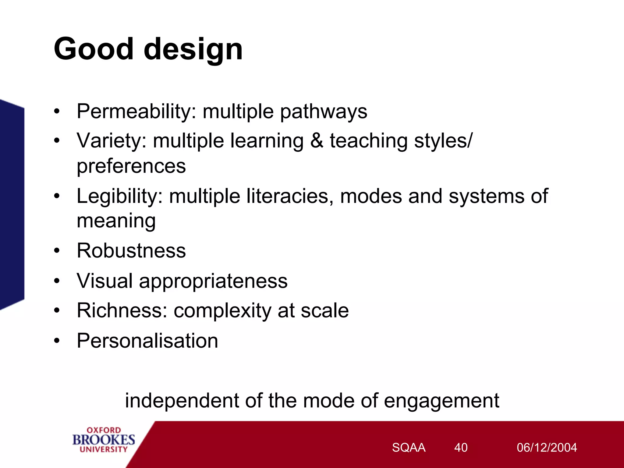 Good design
•  Permeability: multiple pathways
•  Variety: multiple learning & teaching styles/
   preferences
•  Legibility: multiple literacies, modes and systems of
   meaning
•  Robustness
•  Visual appropriateness
•  Richness: complexity at scale
•  Personalisation

        independent of the mode of engagement

                                      SQAA   40     06/12/2004
 