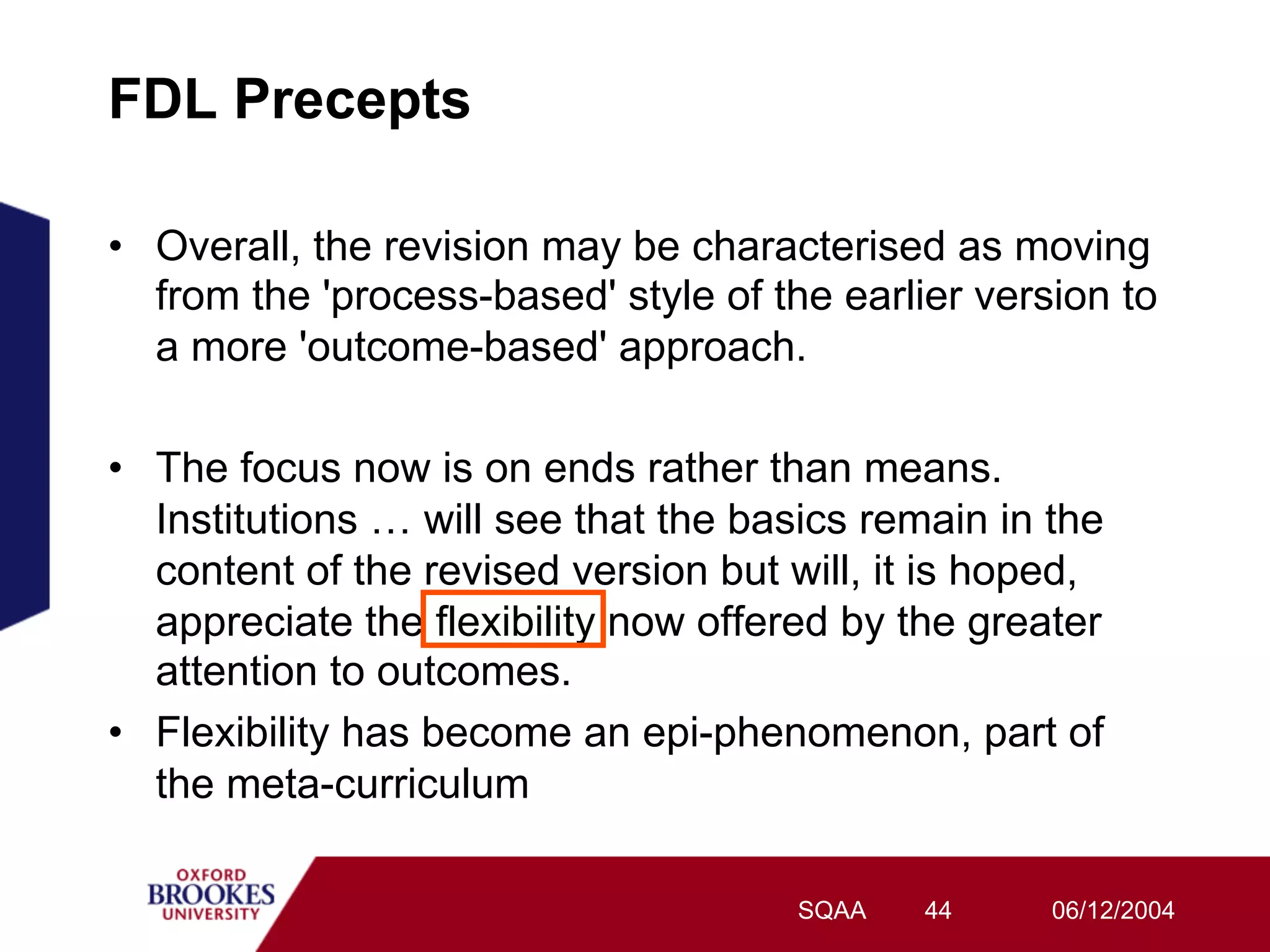 FDL Precepts

•  Overall, the revision may be characterised as moving
   from the 'process-based' style of the earlier version to
   a more 'outcome-based' approach.

•  The focus now is on ends rather than means.
   Institutions … will see that the basics remain in the
   content of the revised version but will, it is hoped,
   appreciate the flexibility now offered by the greater
   attention to outcomes.
•  Flexibility has become an epi-phenomenon, part of
   the meta-curriculum

                                      SQAA   44      06/12/2004
 