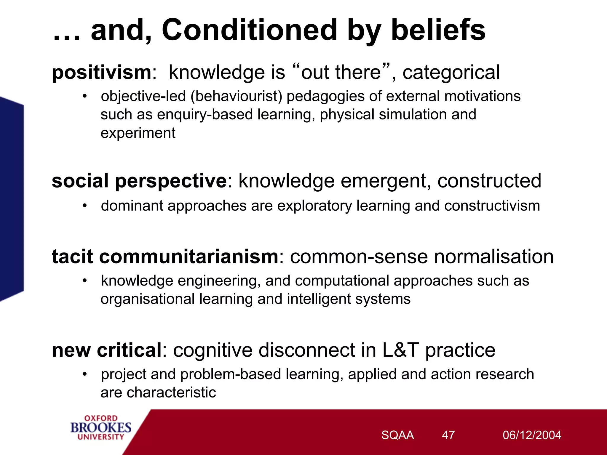 … and, Conditioned by beliefs
positivism: knowledge is out there , categorical
   •  objective-led (behaviourist) pedagogies of external motivations
      such as enquiry-based learning, physical simulation and
      experiment


social perspective: knowledge emergent, constructed
   •  dominant approaches are exploratory learning and constructivism


tacit communitarianism: common-sense normalisation
   •  knowledge engineering, and computational approaches such as
      organisational learning and intelligent systems


new critical: cognitive disconnect in L&T practice
   •  project and problem-based learning, applied and action research
      are characteristic

                                                SQAA     47       06/12/2004
 