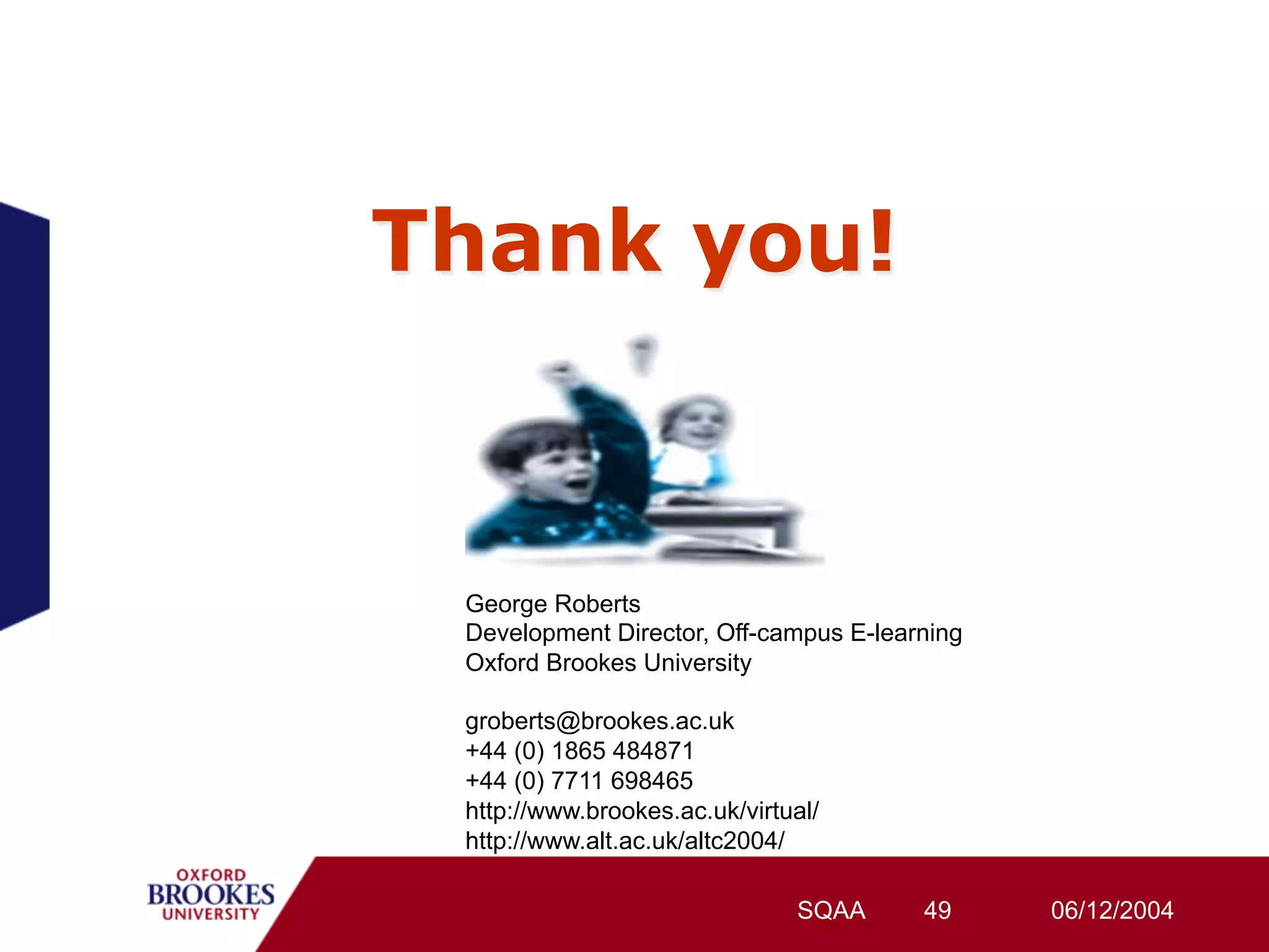 Thank you!



 George Roberts
 Development Director, Off-campus E-learning
 Oxford Brookes University

 groberts@brookes.ac.uk
 +44 (0) 1865 484871
 +44 (0) 7711 698465
 http://www.brookes.ac.uk/virtual/
 http://www.alt.ac.uk/altc2004/

                               SQAA     49     06/12/2004
 