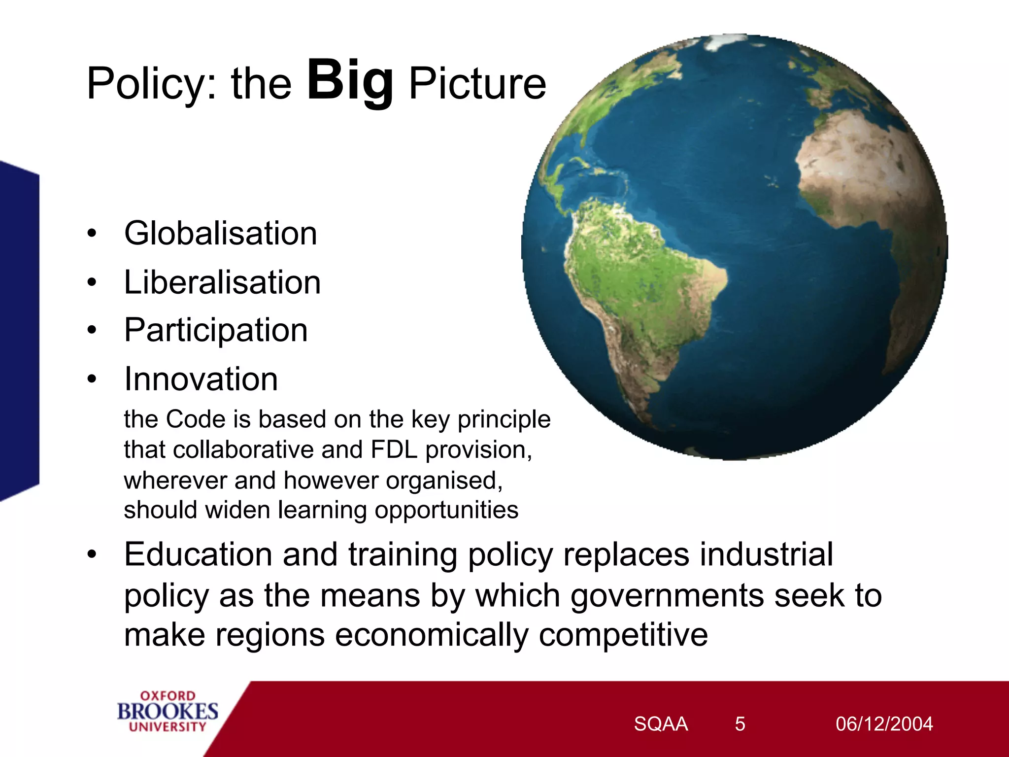 Policy: the Big Picture


•    Globalisation
•    Liberalisation
•    Participation
•    Innovation
     the Code is based on the key principle
     that collaborative and FDL provision,
     wherever and however organised,
     should widen learning opportunities
•  Education and training policy replaces industrial
   policy as the means by which governments seek to
   make regions economically competitive

                                              SQAA   5   06/12/2004
 