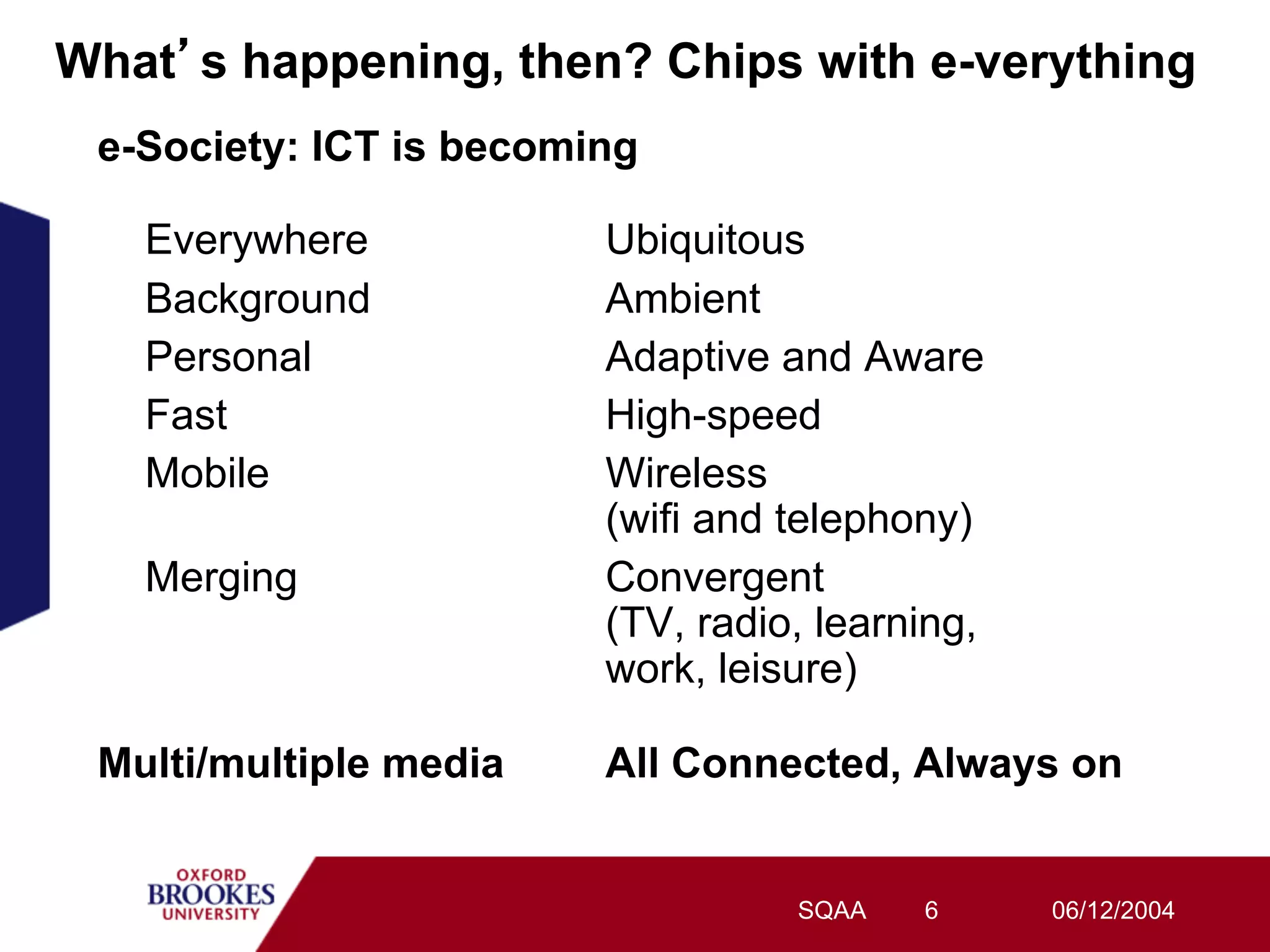 What s happening, then? Chips with e-verything
 e-Society: ICT is becoming

   Everywhere            Ubiquitous
   Background            Ambient
   Personal              Adaptive and Aware
   Fast                  High-speed
   Mobile                Wireless
                         (wifi and telephony)
   Merging               Convergent
                         (TV, radio, learning,
                         work, leisure)

 Multi/multiple media    All Connected, Always on


                                   SQAA   6      06/12/2004
 
