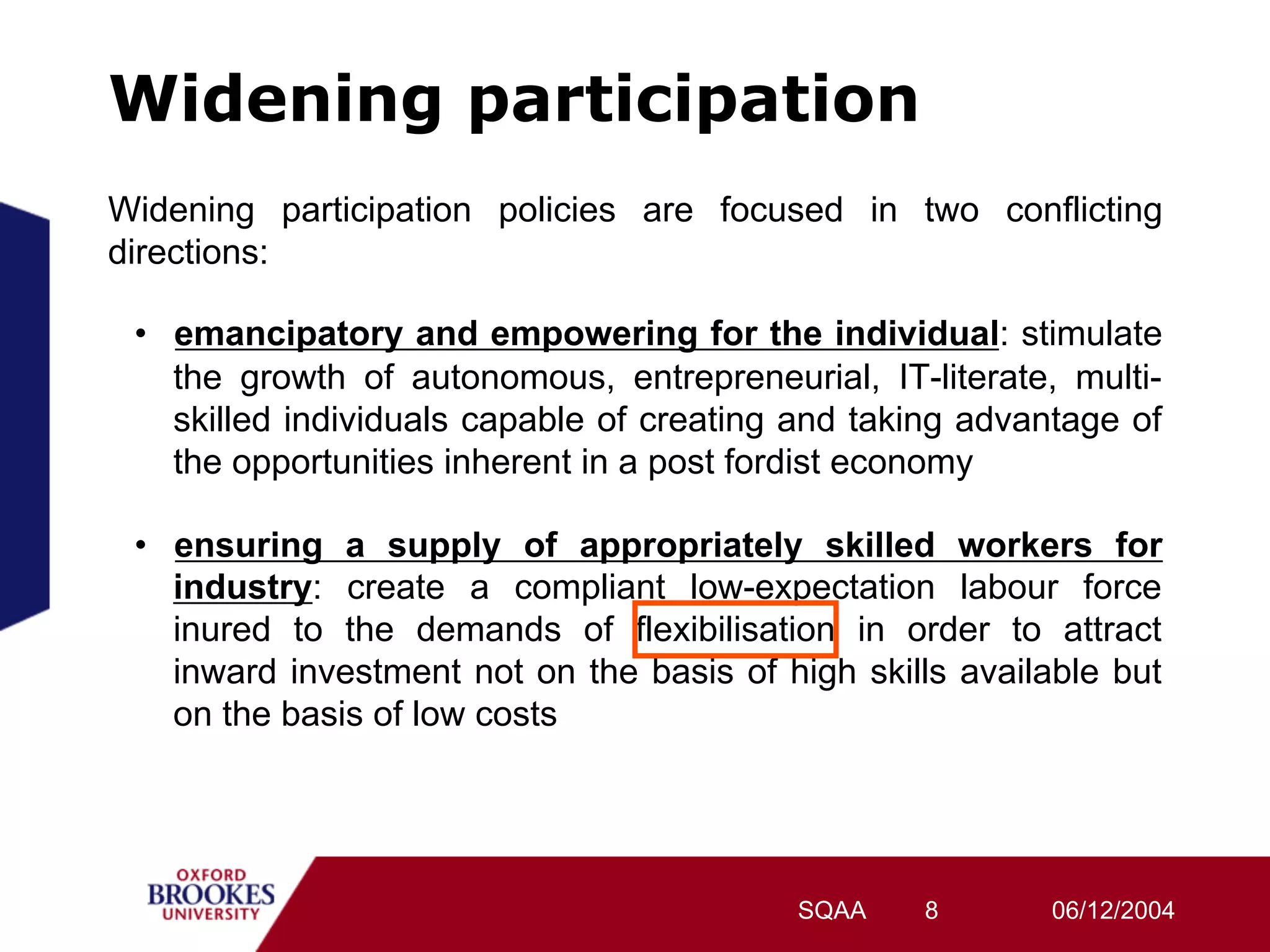 Widening participation
Widening participation policies are focused in two conflicting
directions:

 •  emancipatory and empowering for the individual: stimulate
    the growth of autonomous, entrepreneurial, IT-literate, multi-
    skilled individuals capable of creating and taking advantage of
    the opportunities inherent in a post fordist economy

 •  ensuring a supply of appropriately skilled workers for
    industry: create a compliant low-expectation labour force
    inured to the demands of flexibilisation in order to attract
    inward investment not on the basis of high skills available but
    on the basis of low costs




                                           SQAA    8       06/12/2004
 