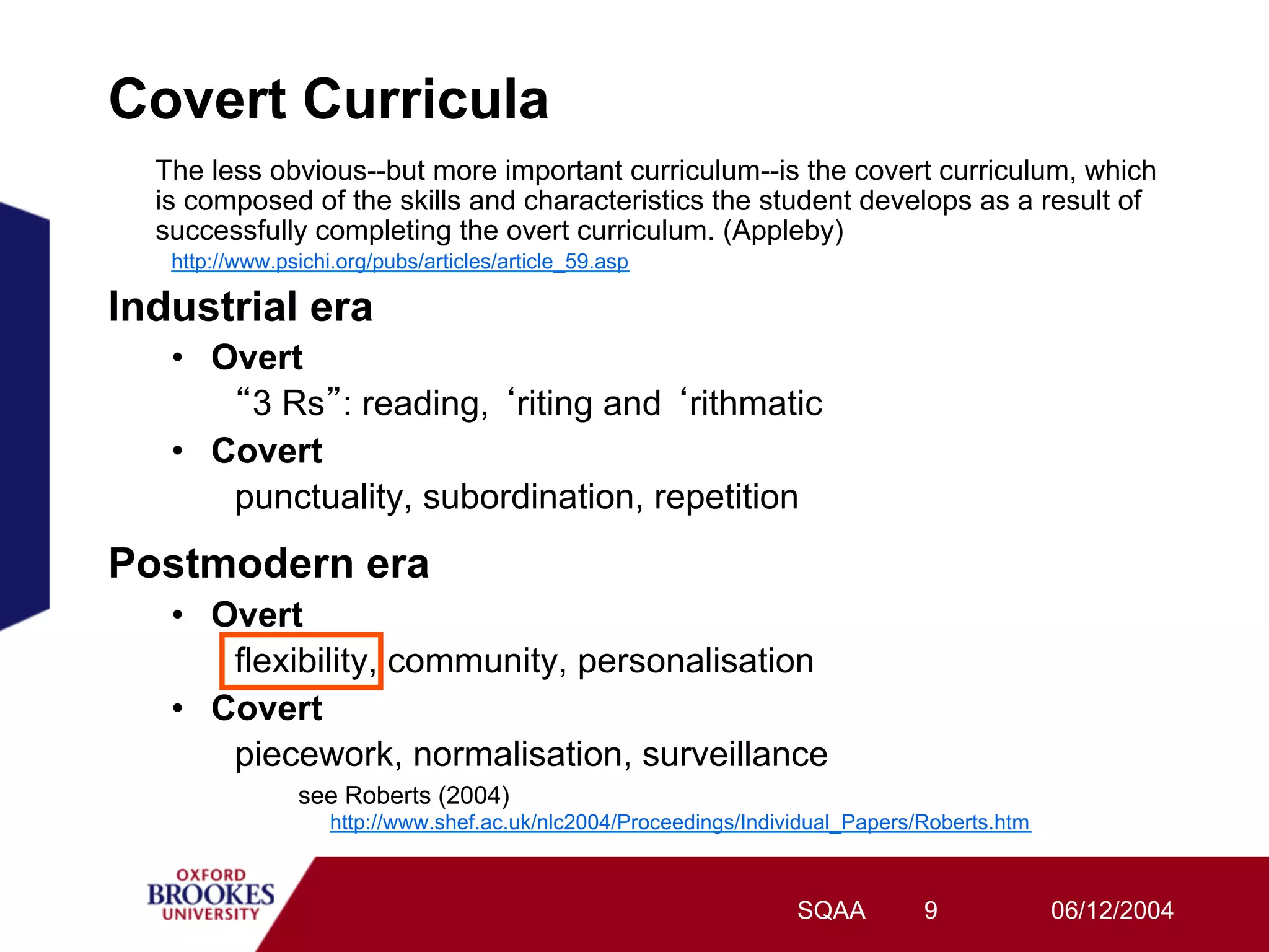 Covert Curricula
  The less obvious--but more important curriculum--is the covert curriculum, which
  is composed of the skills and characteristics the student develops as a result of
  successfully completing the overt curriculum. (Appleby)
   http://www.psichi.org/pubs/articles/article_59.asp

Industrial era
   •  Overt
        3 Rs : reading, riting and rithmatic
   •  Covert
       punctuality, subordination, repetition
Postmodern era
   •  Overt
       flexibility, community, personalisation
   •  Covert
       piecework, normalisation, surveillance
                see Roberts (2004)
                    http://www.shef.ac.uk/nlc2004/Proceedings/Individual_Papers/Roberts.htm



                                                                   SQAA         9             06/12/2004
 