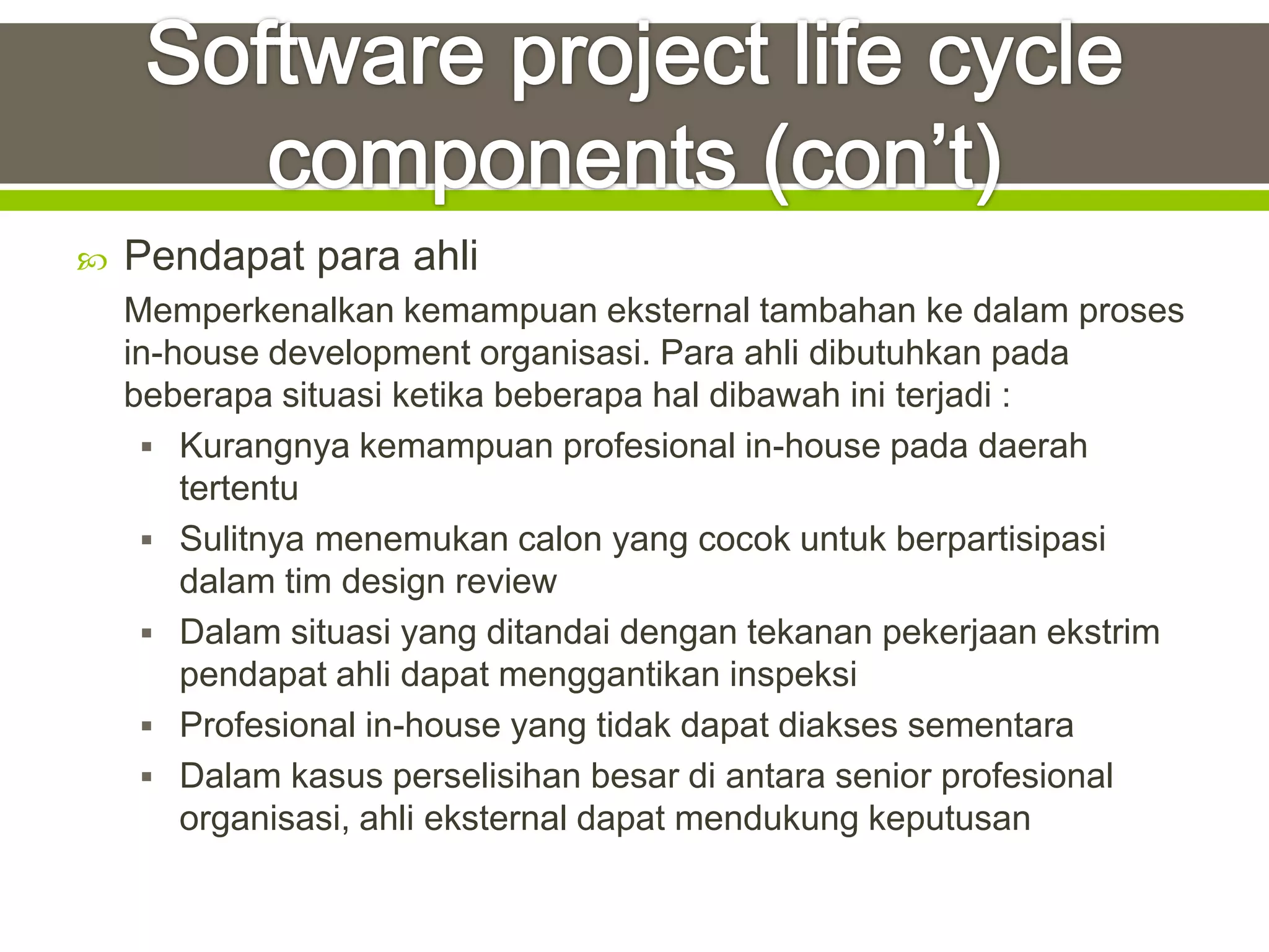    Pendapat para ahli
    Memperkenalkan kemampuan eksternal tambahan ke dalam proses
    in-house development organisasi. Para ahli dibutuhkan pada
    beberapa situasi ketika beberapa hal dibawah ini terjadi :
      Kurangnya kemampuan profesional in-house pada daerah
        tertentu
      Sulitnya menemukan calon yang cocok untuk berpartisipasi
        dalam tim design review
      Dalam situasi yang ditandai dengan tekanan pekerjaan ekstrim
        pendapat ahli dapat menggantikan inspeksi
      Profesional in-house yang tidak dapat diakses sementara
      Dalam kasus perselisihan besar di antara senior profesional
        organisasi, ahli eksternal dapat mendukung keputusan
 