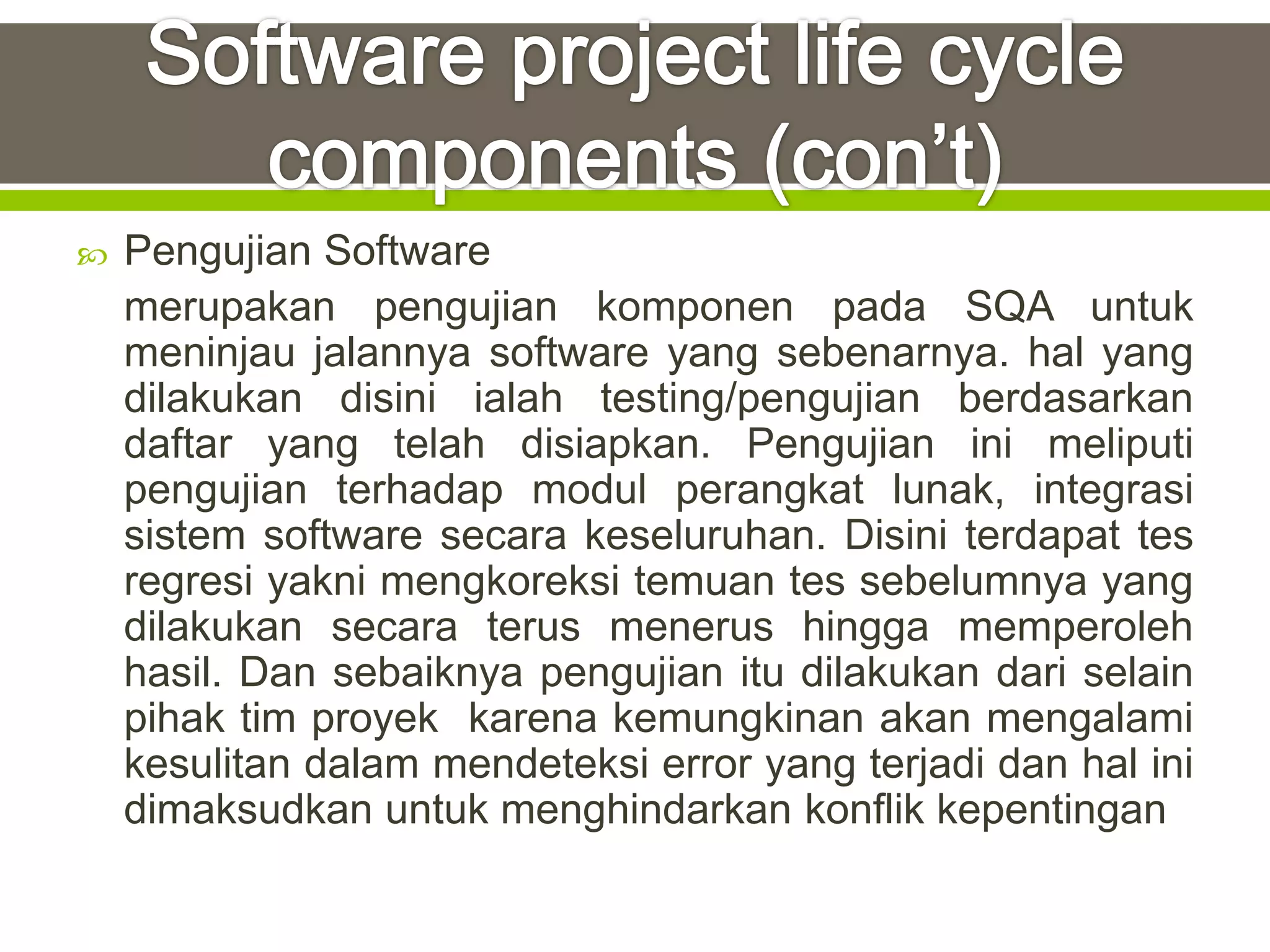    Pengujian Software
    merupakan pengujian komponen pada SQA untuk
    meninjau jalannya software yang sebenarnya. hal yang
    dilakukan disini ialah testing/pengujian berdasarkan
    daftar yang telah disiapkan. Pengujian ini meliputi
    pengujian terhadap modul perangkat lunak, integrasi
    sistem software secara keseluruhan. Disini terdapat tes
    regresi yakni mengkoreksi temuan tes sebelumnya yang
    dilakukan secara terus menerus hingga memperoleh
    hasil. Dan sebaiknya pengujian itu dilakukan dari selain
    pihak tim proyek karena kemungkinan akan mengalami
    kesulitan dalam mendeteksi error yang terjadi dan hal ini
    dimaksudkan untuk menghindarkan konflik kepentingan
 