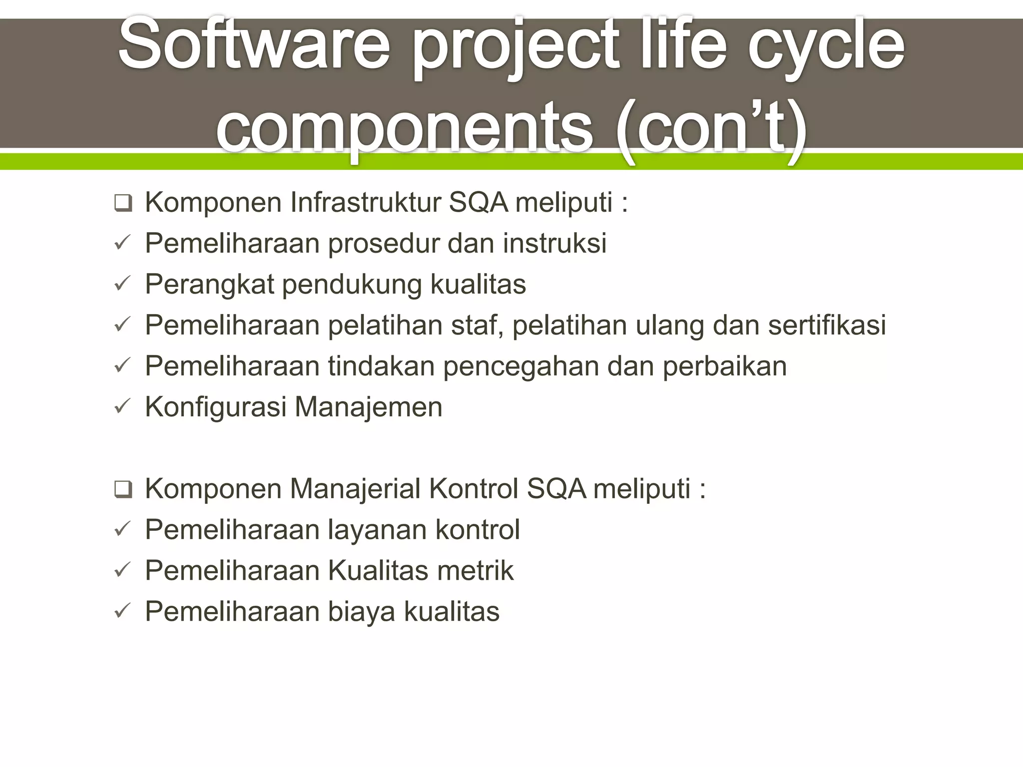 Komponen Infrastruktur SQA meliputi :
 Pemeliharaan prosedur dan instruksi
 Perangkat pendukung kualitas
 Pemeliharaan pelatihan staf, pelatihan ulang dan sertifikasi
 Pemeliharaan tindakan pencegahan dan perbaikan
 Konfigurasi Manajemen


 Komponen Manajerial Kontrol SQA meliputi :
 Pemeliharaan layanan kontrol
 Pemeliharaan Kualitas metrik
 Pemeliharaan biaya kualitas
 