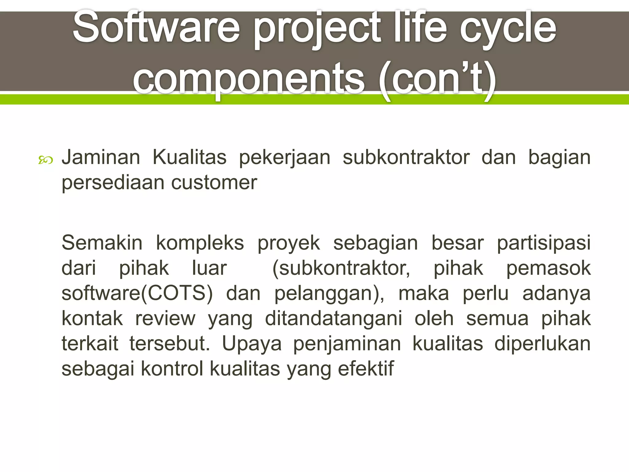    Jaminan Kualitas pekerjaan subkontraktor dan bagian
    persediaan customer

    Semakin kompleks proyek sebagian besar partisipasi
    dari pihak luar        (subkontraktor, pihak pemasok
    software(COTS) dan pelanggan), maka perlu adanya
    kontak review yang ditandatangani oleh semua pihak
    terkait tersebut. Upaya penjaminan kualitas diperlukan
    sebagai kontrol kualitas yang efektif
 