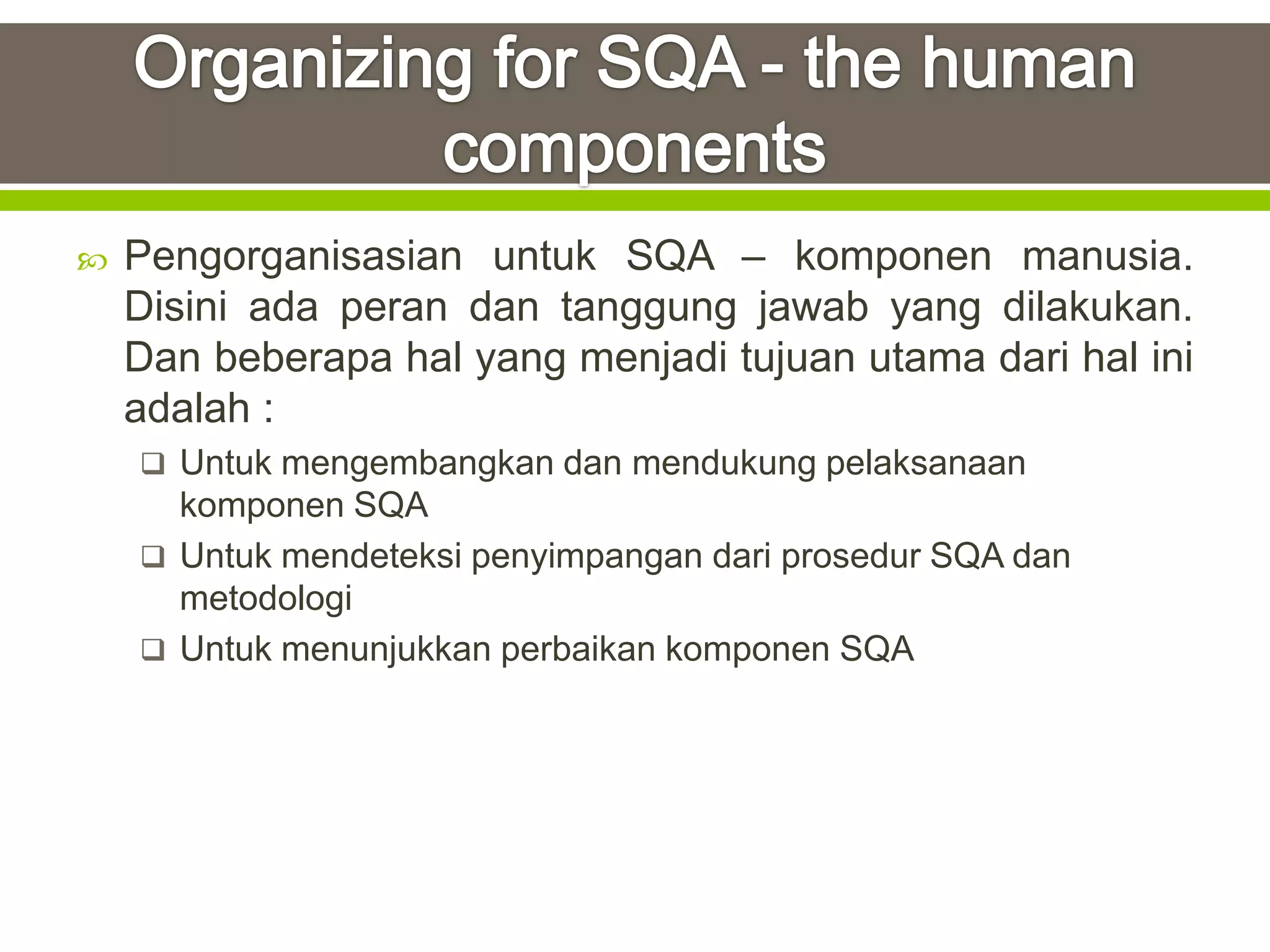    Pengorganisasian untuk SQA – komponen manusia.
    Disini ada peran dan tanggung jawab yang dilakukan.
    Dan beberapa hal yang menjadi tujuan utama dari hal ini
    adalah :
     Untuk mengembangkan dan mendukung pelaksanaan
      komponen SQA
     Untuk mendeteksi penyimpangan dari prosedur SQA dan
      metodologi
     Untuk menunjukkan perbaikan komponen SQA
 