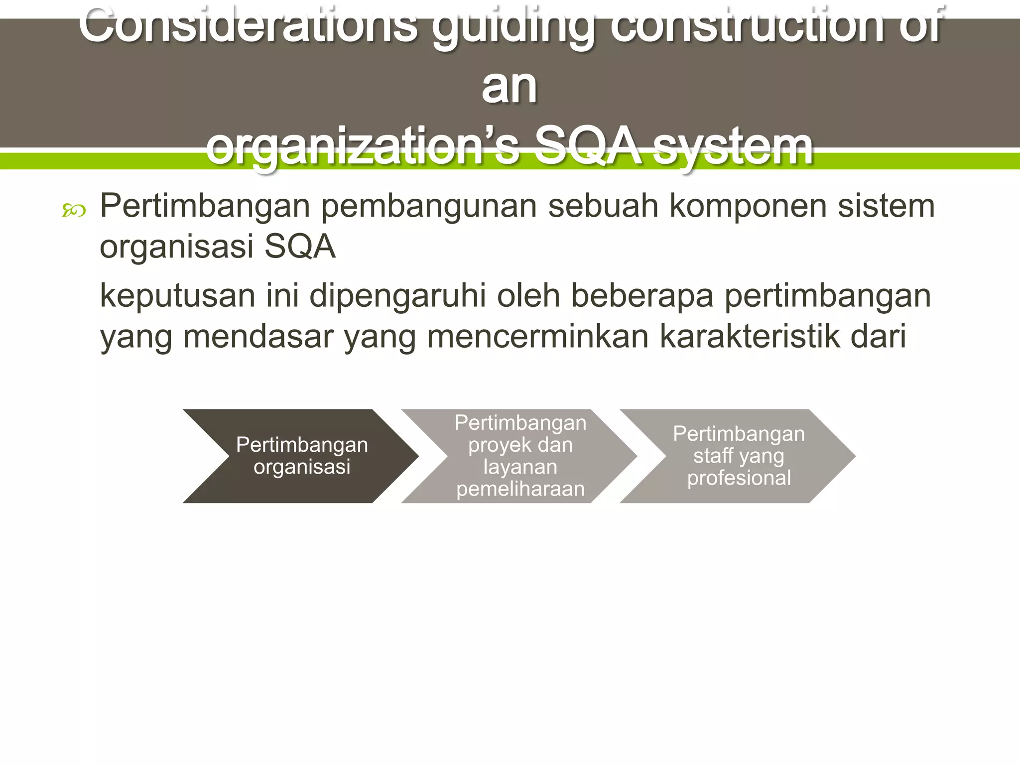    Pertimbangan pembangunan sebuah komponen sistem
    organisasi SQA
    keputusan ini dipengaruhi oleh beberapa pertimbangan
    yang mendasar yang mencerminkan karakteristik dari

                           Pertimbangan
                                          Pertimbangan
            Pertimbangan    proyek dan
                                            staff yang
             organisasi      layanan
                                           profesional
                           pemeliharaan
 