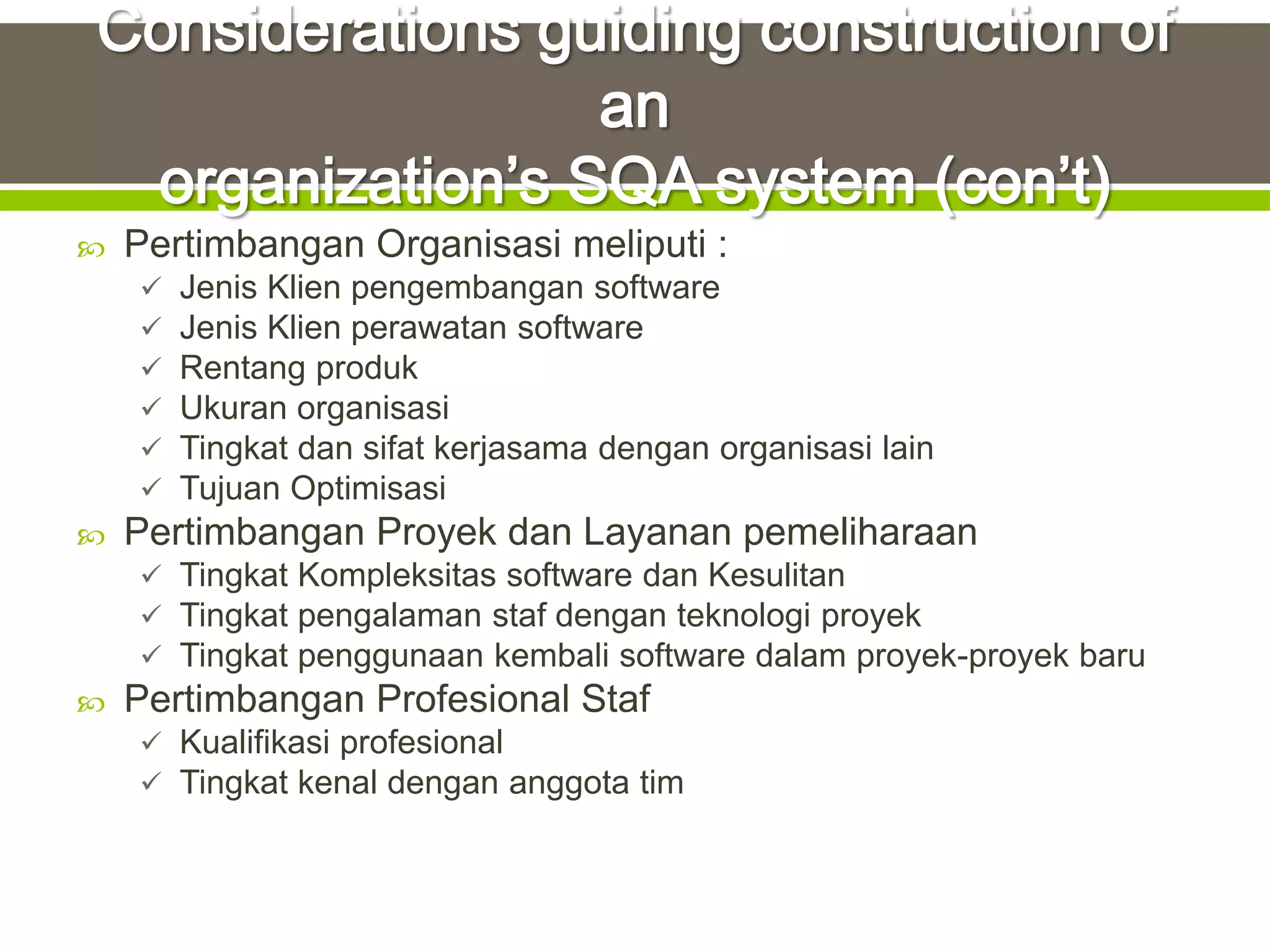    Pertimbangan Organisasi meliputi :
       Jenis Klien pengembangan software
       Jenis Klien perawatan software
       Rentang produk
       Ukuran organisasi
       Tingkat dan sifat kerjasama dengan organisasi lain
       Tujuan Optimisasi
   Pertimbangan Proyek dan Layanan pemeliharaan
     Tingkat Kompleksitas software dan Kesulitan
     Tingkat pengalaman staf dengan teknologi proyek
     Tingkat penggunaan kembali software dalam proyek-proyek baru
   Pertimbangan Profesional Staf
     Kualifikasi profesional
     Tingkat kenal dengan anggota tim
 