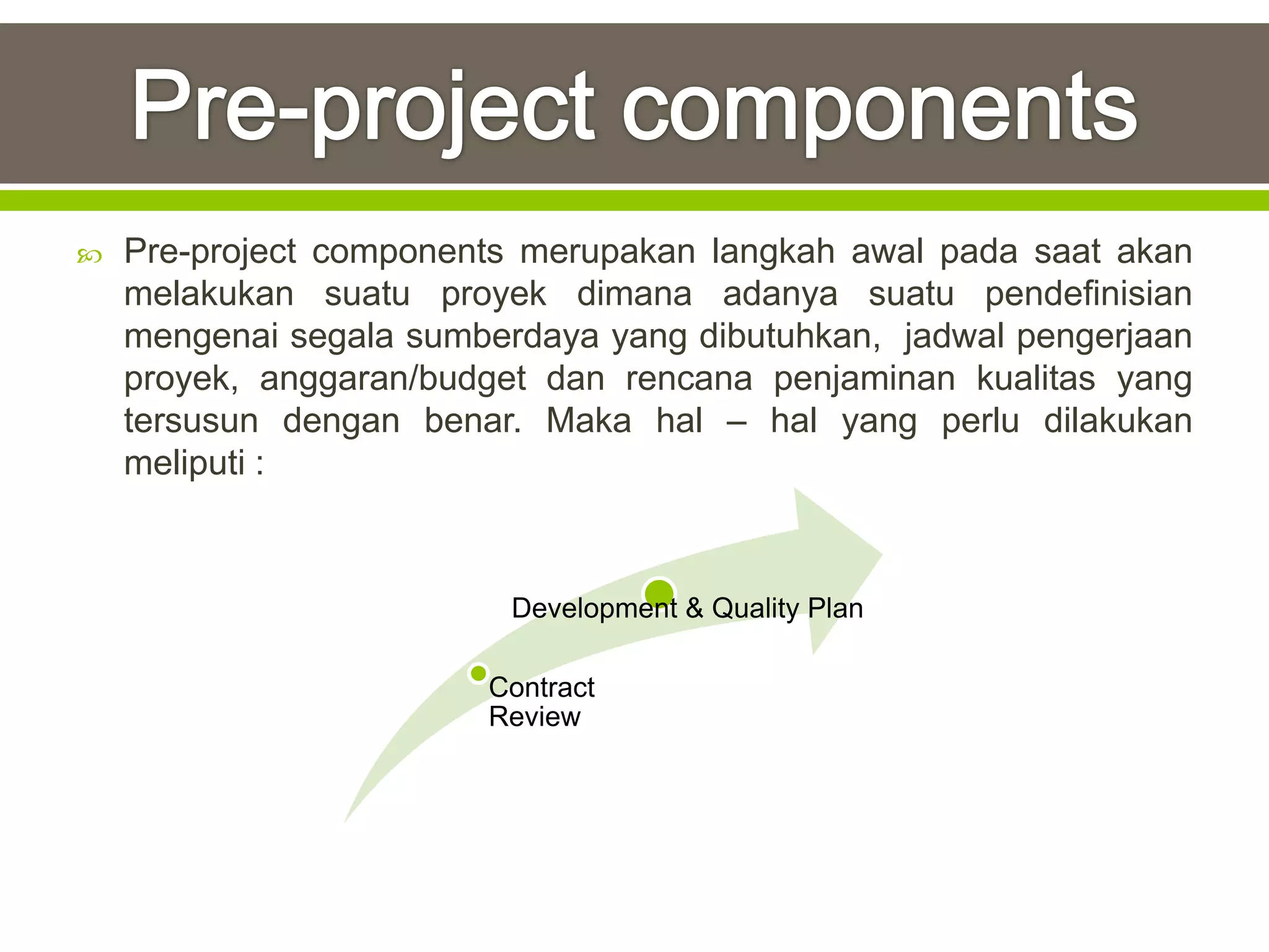    Pre-project components merupakan langkah awal pada saat akan
    melakukan suatu proyek dimana adanya suatu pendefinisian
    mengenai segala sumberdaya yang dibutuhkan, jadwal pengerjaan
    proyek, anggaran/budget dan rencana penjaminan kualitas yang
    tersusun dengan benar. Maka hal – hal yang perlu dilakukan
    meliputi :



                          Development & Quality Plan

                        Contract
                        Review
 