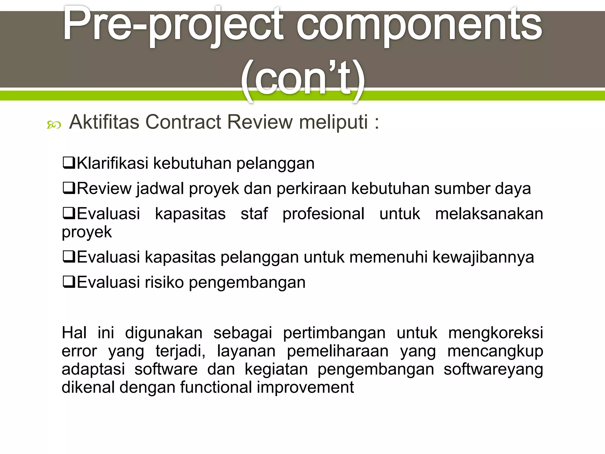    Aktifitas Contract Review meliputi :
 Klarifikasi kebutuhan pelanggan
 Review jadwal proyek dan perkiraan kebutuhan sumber daya
 Evaluasi kapasitas staf profesional untuk melaksanakan
 proyek
 Evaluasi kapasitas pelanggan untuk memenuhi kewajibannya
 Evaluasi risiko pengembangan

 Hal ini digunakan sebagai pertimbangan untuk mengkoreksi
 error yang terjadi, layanan pemeliharaan yang mencangkup
 adaptasi software dan kegiatan pengembangan softwareyang
 dikenal dengan functional improvement
 
