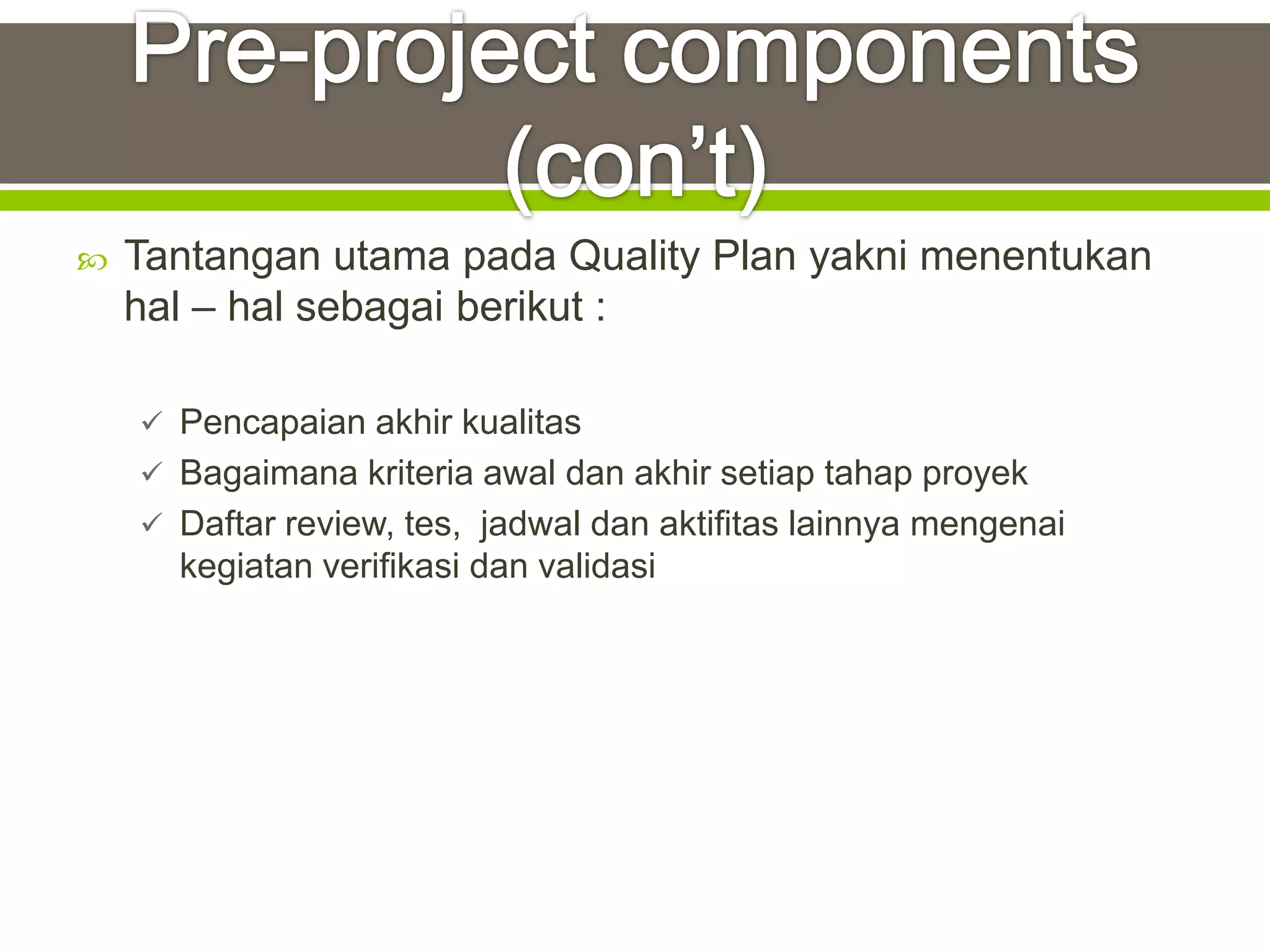    Tantangan utama pada Quality Plan yakni menentukan
    hal – hal sebagai berikut :

     Pencapaian akhir kualitas
     Bagaimana kriteria awal dan akhir setiap tahap proyek
     Daftar review, tes, jadwal dan aktifitas lainnya mengenai
      kegiatan verifikasi dan validasi
 
