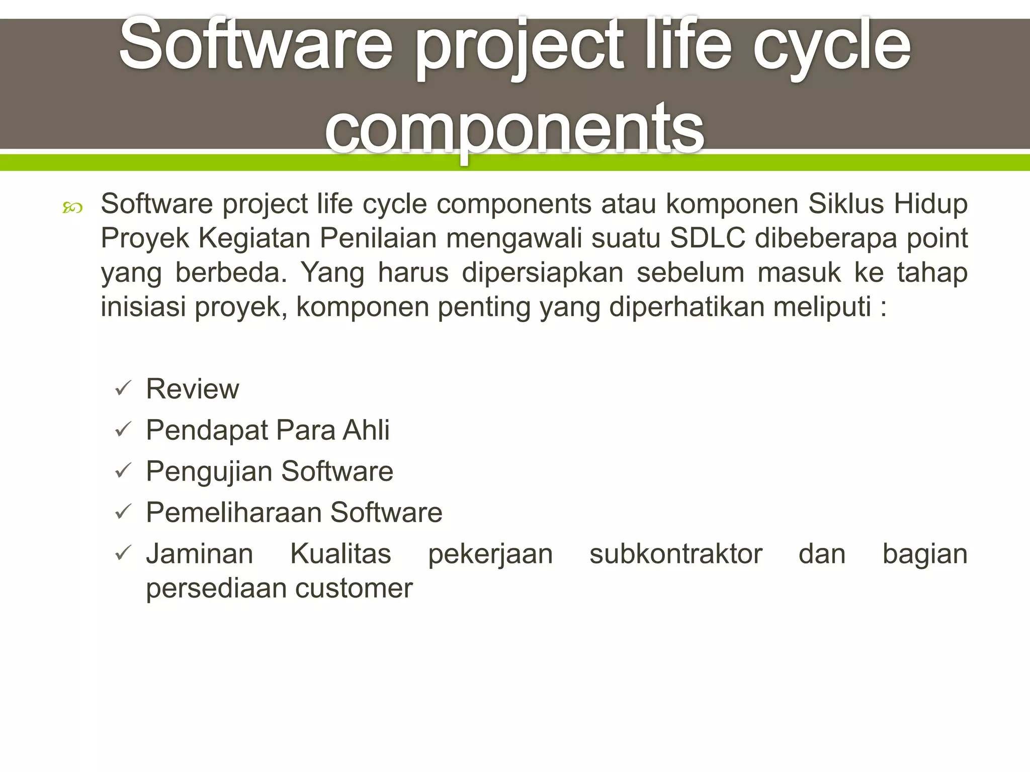    Software project life cycle components atau komponen Siklus Hidup
    Proyek Kegiatan Penilaian mengawali suatu SDLC dibeberapa point
    yang berbeda. Yang harus dipersiapkan sebelum masuk ke tahap
    inisiasi proyek, komponen penting yang diperhatikan meliputi :

     Review
     Pendapat Para Ahli
     Pengujian Software
     Pemeliharaan Software
     Jaminan    Kualitas pekerjaan     subkontraktor   dan   bagian
       persediaan customer
 