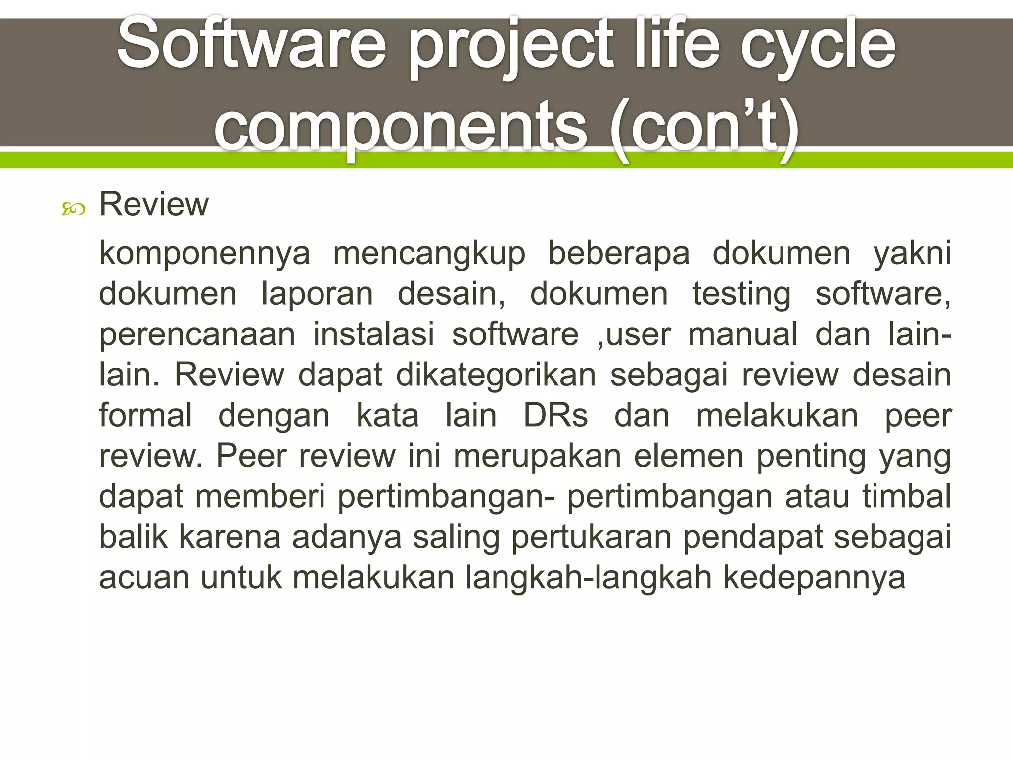   Review
    komponennya mencangkup beberapa dokumen yakni
    dokumen laporan desain, dokumen testing software,
    perencanaan instalasi software ,user manual dan lain-
    lain. Review dapat dikategorikan sebagai review desain
    formal dengan kata lain DRs dan melakukan peer
    review. Peer review ini merupakan elemen penting yang
    dapat memberi pertimbangan- pertimbangan atau timbal
    balik karena adanya saling pertukaran pendapat sebagai
    acuan untuk melakukan langkah-langkah kedepannya
 