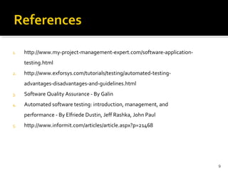 1.   http://www.my-project-management-expert.com/software-application-
     testing.html
2.   http://www.exforsys.com/tutorials/testing/automated-testing-
     advantages-disadvantages-and-guidelines.html
3.   Software Quality Assurance - By Galin
4.   Automated software testing: introduction, management, and
     performance - By Elfriede Dustin, Jeff Rashka, John Paul
5.   http://www.informit.com/articles/article.aspx?p=21468




                                                                         9
 