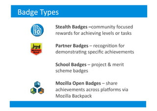 Stealth	
  Badges	
  –community	
  focused	
  
rewards	
  for	
  achieving	
  levels	
  or	
  tasks	
  
Partner	
  Badges	
  –	
  recogni&on	
  for	
  
demonstra&ng	
  speciﬁc	
  achievements	
  
School	
  Badges	
  –	
  project	
  &	
  merit	
  
scheme	
  badges	
  
Mozilla	
  Open	
  Badges	
  –	
  share	
  
achievements	
  across	
  plaSorms	
  via	
  
Mozilla	
  Backpack	
  
Badge	
  Types	
  
 