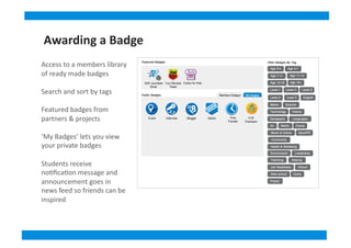 Access	
  to	
  a	
  members	
  library	
  
of	
  ready	
  made	
  badges	
  
Search	
  and	
  sort	
  by	
  tags	
  
Featured	
  badges	
  from	
  
partners	
  &	
  projects	
  
‘My	
  Badges’	
  lets	
  you	
  view	
  
your	
  private	
  badges	
  
Students	
  receive	
  
no&ﬁca&on	
  message	
  and	
  
announcement	
  goes	
  in	
  
news	
  feed	
  so	
  friends	
  can	
  be	
  
inspired	
  
Awarding	
  a	
  Badge
 