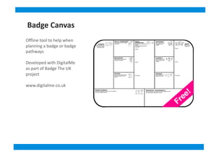 Oﬄine	
  tool	
  to	
  help	
  when	
  
planning	
  a	
  badge	
  or	
  badge	
  
pathways	
  
Developed	
  with	
  DigitalMe	
  
as	
  part	
  of	
  Badge	
  The	
  UK	
  
project	
  
www.digitalme.co.uk	
  
Badge	
  Canvas
 
