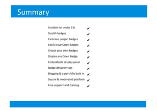 Summary	
  
Suitable)for)under)13s) ✔)
Stealth)badges) ✔)
Exclusive)project)badges) ✔)
Easily)issue)Open)Badges) ✔)
Create)your)own)badges) ✔
Display)any)Open)Badge) ✔)
Embeddable)display)panel) ✔)
Badge)designer)tool) ✔
Blogging)&)eBportfolio)built)in) ✔)
Secure)&)moderated)platform)) ✔
Free)support)and)training) ✔
!
 