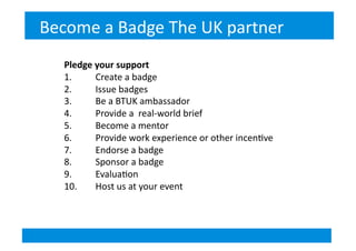 Pledge	
  your	
  support	
  
1.  	
  	
  	
  	
  	
  	
  	
  Create	
  a	
  badge	
  
2.  	
  	
  	
  	
  	
  	
  	
  Issue	
  badges	
  
3.  	
  	
  	
  	
  	
  	
  	
  Be	
  a	
  BTUK	
  ambassador	
  
4.  	
  	
  	
  	
  	
  	
  	
  Provide	
  a	
  	
  real-­‐world	
  brief	
  
5.  	
  	
  	
  	
  	
  	
  	
  Become	
  a	
  mentor	
  
6.  	
  	
  	
  	
  	
  	
  	
  Provide	
  work	
  experience	
  or	
  other	
  incen&ve	
  
7.  	
  	
  	
  	
  	
  	
  	
  Endorse	
  a	
  badge	
  
8.  	
  	
  	
  	
  	
  	
  	
  Sponsor	
  a	
  badge	
  
9.  	
  	
  	
  	
  	
  	
  	
  Evalua&on	
  
10. 	
  	
  	
  	
  	
  	
  	
  Host	
  us	
  at	
  your	
  event	
  
Become	
  a	
  Badge	
  The	
  UK	
  partner	
  
 