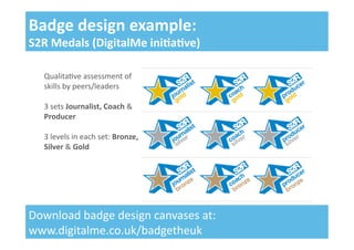 Qualita&ve	
  assessment	
  of	
  
skills	
  by	
  peers/leaders	
  
3	
  sets	
  Journalist,	
  Coach	
  &	
  
Producer	
  
3	
  levels	
  in	
  each	
  set:	
  Bronze,	
  
Silver	
  &	
  Gold	
  
Badge	
  design	
  example:	
  
S2R	
  Medals	
  (DigitalMe	
  ini;a;ve)	
  
Download	
  badge	
  design	
  canvases	
  at:	
  
www.digitalme.co.uk/badgetheuk	
  
 