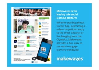 Makewaves	
  is	
  the	
  
leading	
  safe	
  social	
  
learning	
  plaBorm	
  
Whether	
  pos&ng	
  photos	
  
via	
  the	
  App,	
  submiKng	
  a	
  
video	
  compe&&on	
  entry	
  
to	
  the	
  WWF	
  Channel	
  or	
  
live	
  blogging	
  from	
  the	
  
Olympics,	
  Makewaves	
  
provides	
  a	
  fun,	
  easy	
  to	
  
use	
  way	
  to	
  engage	
  
learners	
  worldwide.	
  
 
