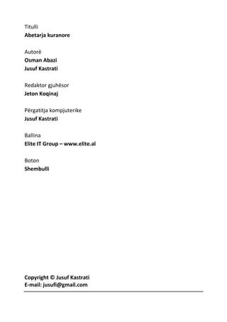 Titulli
Abetarja kuranore
Autorë
Osman Abazi
Jusuf Kastrati
Redaktor gjuhësor
Jeton Koqinaj
Përgatitja kompjuterike
Jusuf Kastrati
Ballina
Elite IT Group – www.elite.al
Boton
Shembulli
Copyright © Jusuf Kastrati
E-mail: jusufi@gmail.com
 