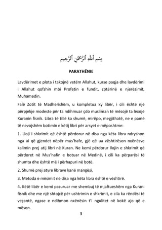 3
ِ‫م‬‫ِي‬‫ح‬‫ه‬‫ٱلر‬ ‫ِنَٰمۡح‬‫ه‬‫ٱلر‬ ِ
‫ه‬
‫ٱَّلل‬ ‫ِمۡسِب‬
PARATHËNIE
Lavdërimet e plota i takojnë vetëm Allahut, kurse paqja dhe lavdërimi
i Allahut qofshin mbi Profetin e fundit, zotërinë e njerëzimit,
Muhamedin.
Falë Zotit të Madhërishëm, u kompletua ky libër, i cili është një
përpjekje modeste për ta ndihmuar çdo musliman të mësojë ta lexojë
Kuranin fisnik. Libra të tillë ka shumë, mirëpo, megjithatë, ne e pamë
të nevojshëm botimin e këtij libri për arsyet e mëposhtme:
1. Lloji i shkrimit që është përdorur në disa nga këta libra ndryshon
nga ai që gjendet nëpër mus’hafe, gjë që ua vështirëson nxënësve
kalimin prej atij libri në Kuran. Ne kemi përdorur llojin e shkrimit që
përdoret në Mus’hafin e botuar në Medinë, i cili ka përparësi të
shumta dhe është më i përhapuri në botë.
2. Shumë prej atyre librave kanë mangësi.
3. Metoda e mësimit në disa nga këta libra është e vështirë.
4. Këtë libër e kemi pasuruar me shembuj të mjaftueshëm nga Kurani
fisnik dhe me një shtojcë për ushtrimin e shkrimit, e cila ka rëndësi të
veçantë, ngase e ndihmon nxënësin t’i ngulitet në kokë ajo që e
mëson.
 