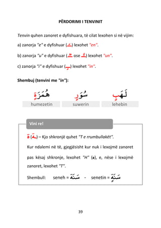 39
PËRDORIMI I TENVINIT
Tenvin quhen zanoret e dyfishuara, të cilat lexohen si në vijim:
a) zanorja "e" e dyfishuar (‫ـ‬ً‫ـ‬‫ـ‬) lexohet "en".
b) zanorja "u" e dyfishuar ( ‫ــ‬‫ـ‬ ose ‫ـ‬ٌ‫ـ‬‫ـ‬) lexohet "un".
c) zanorja "i" e dyfishuar ( ‫ـ‬‫ـ‬ٍ‫ـ‬ ) lexohet "in".
Shembuj (tenvini me "in"):
‫ﺰ‬‫م‬‫ه‬ٍ‫ة‬ ‫ﻮ‬‫س‬ٍ‫ر‬ ‫ـه‬‫ل‬ٍ‫ب‬
humezetin suwerin lehebin
‫ة‬(‫ـﺔ‬) – Kjo shkronjë quhet "T e rrumbullakët".
Kur ndalemi në të, gjegjësisht kur nuk i lexojmë zanoret
pas kësaj shkronje, lexohet "H" (‫ه‬), e, nëse i lexojmë
zanoret, lexohet "T".
Shembull: seneh = ‫ﺔ‬‫ن‬‫س‬ - senetin = ٍ‫ﺔ‬‫ن‬‫س‬
Vini re!
 