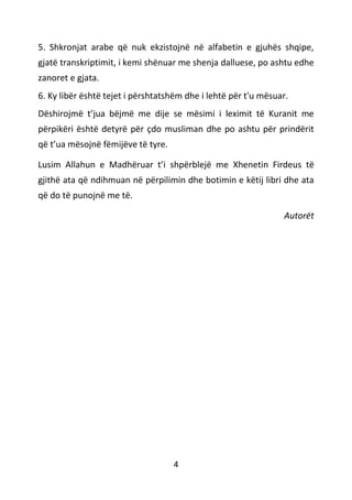 4
5. Shkronjat arabe që nuk ekzistojnë në alfabetin e gjuhës shqipe,
gjatë transkriptimit, i kemi shënuar me shenja dalluese, po ashtu edhe
zanoret e gjata.
6. Ky libër është tejet i përshtatshëm dhe i lehtë për t'u mësuar.
Dëshirojmë t’jua bëjmë me dije se mësimi i leximit të Kuranit me
përpikëri është detyrë për çdo musliman dhe po ashtu për prindërit
që t’ua mësojnë fëmijëve të tyre.
Lusim Allahun e Madhëruar t’i shpërblejë me Xhenetin Firdeus të
gjithë ata që ndihmuan në përpilimin dhe botimin e këtij libri dhe ata
që do të punojnë me të.
Autorët
 