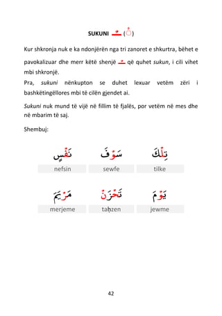 42
SUKUNI (ْ)‫ـ‬ْ‫ــ‬
Kur shkronja nuk e ka ndonjërën nga tri zanoret e shkurtra, bëhet e
pavokalizuar dhe merr këtë shenjë ‫ـ‬ْ‫ــ‬ që quhet sukun, i cili vihet
mbi shkronjë.
Pra, sukuni nënkupton se duhet lexuar vetëm zëri i
bashkëtingëllores mbi të cilën gjendet ai.
Sukuni nuk mund të vijë në fillim të fjalës, por vetëm në mes dhe
në mbarim të saj.
Shembuj:
‫ن‬
ْ
‫ف‬ٍ‫س‬ ‫س‬ْ‫ﻮ‬‫ف‬ ‫ت‬
ْ
‫ل‬‫ك‬
nefsin sewfe tilke
‫م‬ْ‫ﺮ‬‫ي‬ ‫ت‬
ْ
‫ح‬‫ﺰ‬
ْ
‫ن‬ ‫ي‬ْ‫ﻮ‬‫م‬
merjeme taḥzen jewme
 