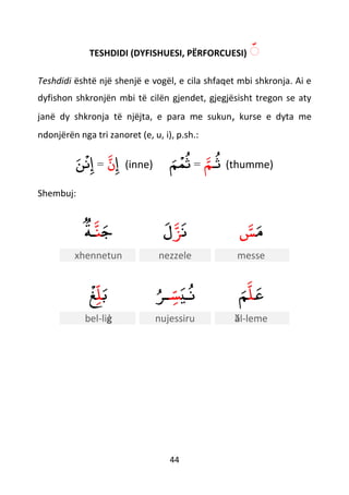 44
TESHDIDI (DYFISHUESI, PËRFORCUESI) ّ
Teshdidi është një shenjë e vogël, e cila shfaqet mbi shkronja. Ai e
dyfishon shkronjën mbi të cilën gjendet, gjegjësisht tregon se aty
janë dy shkronja të njëjta, e para me sukun, kurse e dyta me
ndonjërën nga tri zanoret (e, u, i), p.sh.:
‫إ‬‫ن‬=‫ن‬
ْ
‫ن‬‫إ‬ (inne) ‫ـ‬‫ث‬‫م‬=‫م‬
ْ
‫م‬‫ث‬ (thumme)
Shembuj:
‫ج‬‫ن‬‫ـﺔ‬ ‫ن‬‫ﺰ‬‫ل‬ ‫م‬‫س‬
xhennetun nezzele messe
‫ب‬‫ل‬
ْ
‫غ‬ ‫ـي‬‫ن‬‫س‬‫ـﺮ‬ ‫ع‬‫ل‬‫م‬
bel-liġ nujessiru ӑl-leme
 