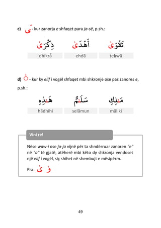 49
c) ‫ى‬- kur zanorja e shfaqet para ja-së, p.sh.:
‫ﺮ‬
ْ
‫ك‬‫ذ‬‫ى‬ ‫ﺪ‬
ْ
‫ه‬‫أ‬‫ى‬ ‫ﻮ‬
ْ
‫ق‬‫ت‬‫ى‬
dhikrẫ ehdã teḳwã
d) ّ- kur ky elif i vogël shfaqet mbi shkronjë ose pas zanores e,
p.sh.:
‫ه‬‫ـ‬‫ه‬‫ﺬ‬ ‫ل‬‫س‬‫ـ‬ٌ‫م‬ ‫م‬‫ـ‬‫ك‬‫ل‬
hãdhihi selãmun mãliki
Nëse waw-i ose ja-ja vijnë për ta shndërruar zanoren "e"
në "a" të gjatë, atëherë mbi këto dy shkronja vendoset
një elif i vogël, siç shihet në shembujt e mësipërm.
Pra: ‫ى‬ ‫و‬
Vini re!
 