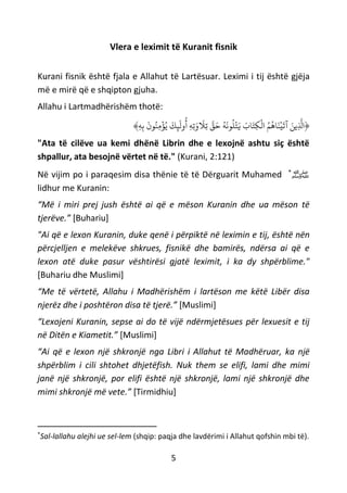 5
Vlera e leximit të Kuranit fisnik
Kurani fisnik është fjala e Allahut të Lartësuar. Leximi i tij është gjëja
më e mirë që e shqipton gjuha.
Allahu i Lartmadhërishëm thotë:
﴿ِ‫ه‬ِ‫ب‬
َ
‫ون‬ُ‫ِن‬‫م‬
ْ
‫ؤ‬ُ‫ي‬
َ
‫ك‬ِ‫ئ‬
َ
‫ول‬
ُ
‫أ‬ ِ‫ه‬ِ‫ت‬َ‫و‬
َ
‫َِل‬‫ت‬ ‫ه‬‫ق‬َ‫ح‬ ُ‫ه‬
َ
‫ون‬
ُ
‫ل‬
ْ
‫ت‬َ‫ي‬ َ‫اب‬َ‫ِت‬‫ك‬
ْ
‫ال‬ ُ‫م‬
ُ
‫اه‬َ‫ن‬
ْ
‫ي‬
َ
‫آت‬ َ‫ِين‬
‫ه‬
‫اَّل‬﴾
"Ata të cilëve ua kemi dhënë Librin dhe e lexojnë ashtu siç është
shpallur, ata besojnë vërtet në të." (Kurani, 2:121)
Në vijim po i paraqesim disa thënie të të Dërguarit Muhamed *
‫ﷺ‬
lidhur me Kuranin:
“Më i miri prej jush është ai që e mëson Kuranin dhe ua mëson të
tjerëve.” [Buhariu]
"Ai që e lexon Kuranin, duke qenë i përpiktë në leximin e tij, është nën
përcjelljen e melekëve shkrues, fisnikë dhe bamirës, ndërsa ai që e
lexon atë duke pasur vështirësi gjatë leximit, i ka dy shpërblime."
[Buhariu dhe Muslimi]
“Me të vërtetë, Allahu i Madhërishëm i lartëson me këtë Libër disa
njerëz dhe i poshtëron disa të tjerë.” [Muslimi]
“Lexojeni Kuranin, sepse ai do të vijë ndërmjetësues për lexuesit e tij
në Ditën e Kiametit.” [Muslimi]
“Ai që e lexon një shkronjë nga Libri i Allahut të Madhëruar, ka një
shpërblim i cili shtohet dhjetëfish. Nuk them se elifi, lami dhe mimi
janë një shkronjë, por elifi është një shkronjë, lami një shkronjë dhe
mimi shkronjë më vete.” [Tirmidhiu]
*
Sal-lallahu alejhi ue sel-lem (shqip: paqja dhe lavdërimi i Allahut qofshin mbi të).
 