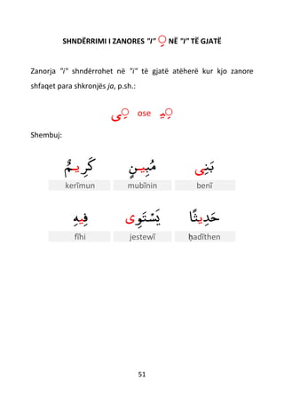 51
SHNDËRRIMI I ZANORES "I" ّNË "I" TË GJATË
Zanorja "i" shndërrohet në "i" të gjatë atëherë kur kjo zanore
shfaqet para shkronjës ja, p.sh.:
ّ‫ى‬ ose ّ‫ي‬
Shembuj:
‫ﺮ‬‫ك‬‫يـ‬ٌ‫م‬ ‫ب‬‫م‬‫يـ‬ٍ‫ن‬ ‫ن‬‫ب‬‫ى‬
kerĩmun mubĩnin benĩ
‫ف‬‫ي‬‫ه‬ ‫ﻮ‬‫ت‬ ْ‫س‬‫ي‬‫ى‬ ‫ﺪ‬‫ح‬‫ي‬‫ا‬ً‫ث‬
fĩhi jestewĩ ḥadĩthen
 