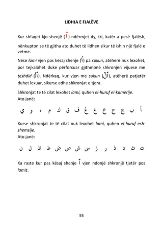 55
LIDHJA E FJALËVE
Kur shfaqet kjo shenjë (‫ٱ‬) ndërmjet dy, tri, katër a pesë fjalësh,
nënkupton se të gjitha ato duhet të lidhen sikur të ishin një fjalë e
vetme.
Nëse lami vjen pas kësaj shenje (‫ٱ‬) pa sukun, atëherë nuk lexohet,
por tejkalohet duke përforcuar gjithmonë shkronjën vijuese me
teshdid ( ‫ٱ‬‫ل‬ّ ). Ndërkaq, kur vjen me sukun (
ْ
‫ٱل‬), atëherë patjetër
duhet lexuar, sikurse edhe shkronjat e tjera.
Shkronjat te të cilat lexohet lami, quhen el-huruf el-kamerije.
Ato janë:
‫ي‬ ‫و‬ ‫ه‬ ‫م‬ ‫ك‬ ‫ق‬ ‫ف‬ ‫غ‬ ‫ع‬ ‫خ‬ ‫ح‬ ‫ج‬ ‫ب‬ ‫أ‬
Kurse shkronjat te të cilat nuk lexohet lami, quhen el-huruf esh-
shemsije.
Ato janë:
‫ن‬ ‫ل‬ ‫ظ‬ ‫ط‬ ‫ض‬ ‫ص‬ ‫ش‬ ‫س‬ ‫ز‬ ‫ر‬ ‫ذ‬ ‫د‬ ‫ث‬ ‫ت‬
Ka raste kur pas kësaj shenje ‫ٱ‬ vjen ndonjë shkronjë tjetër pos
lamit.
 