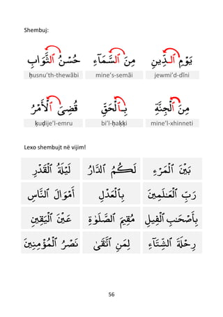 56
Shembuj:
‫ن‬ ْ‫س‬‫ح‬‫ٱل‬‫اب‬‫ﻮ‬‫ث‬ ‫ن‬‫م‬‫ٱل‬‫آء‬‫م‬‫س‬ ‫م‬ ْ‫ﻮ‬‫ي‬‫ٱلـ‬‫ين‬‫ﺪ‬
ḥusnu’th-thewãbi mine’s-semãi jewmi’d-dĩni
‫ى‬‫ض‬‫ق‬‫ٱ‬‫ﺮ‬ْ‫م‬
ْ
‫ْل‬ ‫ـ‬‫ب‬‫ٱ‬‫ق‬‫ح‬
ْ
‫ل‬ ‫ن‬‫م‬‫ٱ‬‫ﺔ‬‫ن‬‫ج‬
ْ
‫ل‬
ḳuḍije’l-emru bi’l-ḥaḳḳi mine’l-xhinneti
Lexo shembujt në vijim!
‫ل‬ْ‫ي‬‫ل‬
ْ
‫ٱل‬‫ر‬
ْ
‫ﺪ‬‫ق‬ ‫م‬‫ك‬‫ل‬‫ٱ‬‫ار‬‫ل‬
ْ
‫ي‬‫ب‬‫ٱ‬‫ء‬ ْ‫ﺮ‬‫م‬
ْ
‫ل‬
‫ال‬‫ﻮ‬ْ‫م‬‫أ‬‫ٱل‬‫اس‬‫ن‬ ‫ب‬‫ٱ‬‫ل‬
ْ
‫ﺪ‬‫ع‬
ْ
‫ل‬ ‫ب‬‫ر‬
ْ
‫ٱل‬‫ع‬‫ـ‬‫ي‬‫م‬‫ل‬
ْ
‫ي‬‫ع‬‫ٱ‬‫ي‬‫ق‬‫ي‬
ْ
‫ل‬ ‫ي‬‫ق‬‫م‬‫ٱل‬‫ص‬‫ﻮ‬‫ل‬‫ة‬ ‫ح‬ ْ‫ص‬‫أ‬‫ب‬‫ـ‬‫ب‬‫ٱ‬‫يل‬‫ف‬
ْ
‫ل‬
‫ﺮ‬ ْ‫ص‬‫ن‬
ْ
‫ٱل‬‫ي‬‫ن‬‫م‬
ْ
‫ؤ‬‫م‬ ‫ن‬‫م‬‫ل‬‫ٱ‬‫ق‬‫ت‬‫ى‬ ‫ل‬ْ‫ح‬‫ر‬‫ٱ‬‫آء‬‫ت‬‫لش‬
 