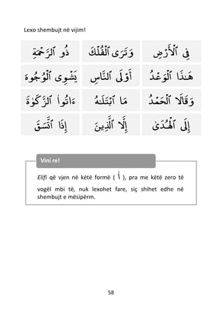 58
Lexo shembujt në vijim!
‫و‬‫ذ‬‫ٱل‬
ْ
‫َح‬‫ﺮ‬‫ﺔ‬ ‫ى‬‫ﺮ‬‫ت‬‫و‬‫ٱ‬‫ك‬
ْ
‫ل‬‫ف‬
ْ
‫ل‬ ‫ِف‬‫ٱ‬‫ض‬ ْ‫ر‬
ْ
‫ْل‬
‫ى‬‫ﻮ‬
ْ
‫ش‬‫ي‬‫ٱ‬‫ﻮه‬‫ج‬‫ﻮ‬
ْ
‫ل‬ ‫َل‬ ْ‫و‬‫أ‬‫ٱل‬‫اس‬‫ن‬ ‫ـ‬‫ه‬‫ا‬‫ﺬ‬‫ٱ‬‫ﺪ‬
ْ
‫ع‬‫ﻮ‬
ْ
‫ل‬
‫ﻮ‬‫ت‬‫ا‬‫ء‬‫ا‬‫ٱ‬‫ﻮ‬‫ك‬‫لﺰ‬‫ة‬ ‫ا‬‫م‬‫ٱ‬‫ـ‬‫ل‬‫ت‬ْ‫ب‬‫ه‬ ‫ال‬‫ق‬‫و‬‫ٱ‬‫ﺪ‬
ْ
‫م‬‫ح‬
ْ
‫ل‬
‫ا‬‫ذ‬‫إ‬‫ٱ‬‫ق‬‫س‬‫ت‬ ‫ل‬‫إ‬‫ٱ‬‫ين‬‫َل‬ ‫َل‬‫إ‬‫ٱ‬‫ى‬‫ـﺪ‬
ْ
‫ْل‬
Elifi që vjen në këtë formë ( ‫ا‬ ), pra me këtë zero të
vogël mbi të, nuk lexohet fare, siç shihet edhe në
shembujt e mësipërm.
Vini re!
 