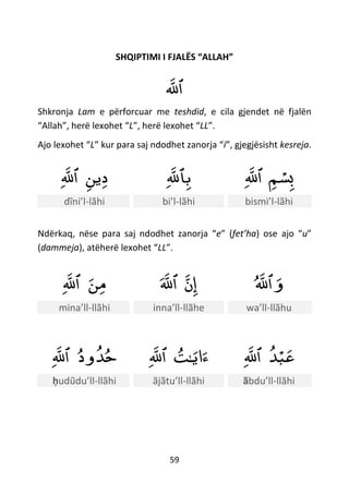 59
SHQIPTIMI I FJALËS “ALLAH”
‫ٱلل‬
Shkronja Lam e përforcuar me teshdid, e cila gjendet në fjalën
“Allah”, herë lexohet “L”, herë lexohet “LL”.
Ajo lexohet “L” kur para saj ndodhet zanorja “i”, gjegjësisht kesreja.
‫ين‬‫د‬‫ٱلل‬ ‫ٱلل‬‫ب‬ ‫م‬ ْ‫س‬‫ب‬‫ٱلل‬
dĩni’l-lãhi bi’l-lãhi bismi’l-lãhi
Ndërkaq, nëse para saj ndodhet zanorja “e” (fet’ha) ose ajo “u”
(dammeja), atëherë lexohet “LL”.
‫ن‬‫م‬‫ٱلل‬ ‫ن‬‫إ‬‫ٱلل‬ ‫ٱلل‬‫و‬
mina’ll-llãhi inna’ll-llãhe wa’ll-llãhu
‫ود‬‫ﺪ‬‫ح‬‫ٱلل‬ ‫اي‬‫ء‬‫ـ‬‫ت‬‫ٱلل‬ ‫ﺪ‬ْ‫ب‬‫ع‬‫ٱلل‬
ḥudũdu’ll-llãhi ãjãtu’ll-llãhi ӑbdu’ll-llãhi
 