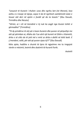 6
“Lexuesit të Kuranit i thuhet: Lexo dhe ngrihu lart (në Xhenet), lexo
ashtu si e lexoje në dynja, sepse ti do të ngrihesh vazhdimisht duke e
lexuar atë deri në ajetin e fundit që do ta lexosh.” [Ebu Davudi,
Tirmidhiu dhe Nesaiu]
“Vërtet, ai i cili në brendinë e tij nuk ka asgjë nga Kurani është si
gërmadha!” [Tirmidhiu]
“Të dy prindërve të atij që e lexon Kuranin dhe punon në përputhje me
atë që përmban ai, Allahu do t’ua vërë një kurorë në Ditën e Kiametit,
drita e së cilës do të jetë më e mirë se drita e diellit në këtë botë. E
ç’mendoni, vallë, për atë që punon sipas tij?!” [Ebu Davudi]
Këto ajete, hadithe e shumë të tjera të ngjashme me to tregojnë
vlerën e mësimit, leximit dhe zbatimit të Kuranit fisnik.
Autorët
 